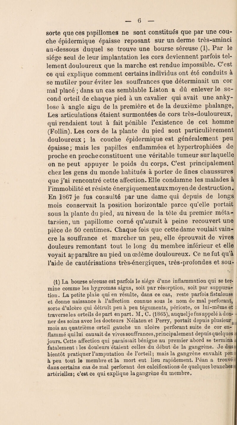 sorte que ces papillonnes ne sont constitués que par une cou» che épidermique épaisse reposant sur un derme très-aminci au-dessous duquel se trouve une bourse séreuse (1). Par le siège seul de leur implantation les cors deviennent parfois tel¬ lement douloureux que la marche est rendue impossible. C’est ce qui explique comment certains individus ont été conduits à se mutiler pour éviter les souffrances que déterminait un cor mal placé ; dans un cas semblable Liston a dû enlever le se¬ cond orteil de chaque pied à un cavalier qui avait une anky¬ losé à angle aigu de la première et de la deuxième phalange, Les articulations étaient surmontées de cors très-douloureux, qui rendaient tout à fait pénible l’existence de cet homme (Follin). Les cors de la plante du pied sont particulièrement douloureux ; la couche épidermique est généralement peu épaisse ; mais les papilles enflammées et hypertrophiées de proche en proche constituent une véritable tumeur sur laquelle on ne peut appuyer le poids du corps. C’est principalement chez les gens du monde habitués à porter de fines chaussures que j’ai rencontré cette affection. Elle condamne les malades à l’immobilité et résiste énergiquementauxmoyende destruction. En 1867 je fus consulté par une dame qui depuis de longs mois conservait la position horizontale parce qu’elle portait sous la plante du pied, au niveau de la tête du premier méta¬ tarsien, un papillome corné qu’aurait à peine recouvert une pièce de 50 centimes. Chaque fois que cette dame voulait vain¬ cre la souffrance et marcher un peu, elle éprouvait de vives douleurs remontant tout le long du membre inférieur et elle voyait apparaître au pied un œdème douloureux. Ce ne fut qu’à l’aide de cautérisations très-énergiques, très-profondes et sou- (1) La bourse séreuse est parfois le siège d’une inflammation qui se ter¬ mine comme les liygromas aigus, soit par résorption, soit par suppura¬ tion. La petite plaie qui en résulte, dans ce cas, reste parfois fistuleuse et donne naissance à l’affection connue sous le nom de mal perforant, sorte d’ulcère qui détruit peu à peu téguments, périoste, os lui-même et traverseles orteils départ en part. M. C. (1865), auquelje fus appelé adon¬ ner des soins avec les docteurs Nélaton et Perry, portait depuis plusieur mois au quatrième orteil gauche un ulcère perforant suite de cor en¬ flammé qui lui causait de vives souffrances,principalement depuis quelques jours. Cette affection qui paraissait bénigne au premier abord se termina fatalement : les douleurs étaient celles du début de la gangrène. Je dus: bientôt pratiquer l’amputation de l’orteil; mais la gangrène envahit peui à peu tout le membre et la mort eut lieu rapidement. Péan a trouvé' dans certains cas de mal perforant des calcifications de quelques branches ■ artérielles; c’est ce qui explique la gangrène du membre.