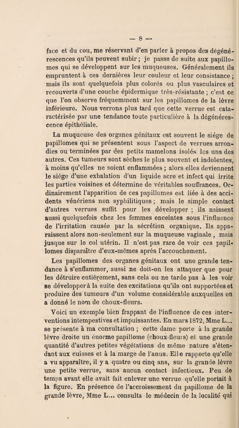 face et du cou, me réservant d’en parler à propos des dégéné¬ rescences qu’ils peuvent subir ; je passe de suite aux papillo- mes qui se développent sur les muqueuses. Généralement ils empruntent à ces dernières leur couleur et leur consistance ; mais ils sont quelquefois plus colorés ou plus vasculaires et recouverts d’une couche épidermique très-résistante ; c’est ce que l’on observe fréquemment sur les papillomes de la lèvre inférieure. Nous verrons plus tard que cette verrue est cata- ractérisée par une tendance toute particulière à la dégénéres¬ cence épithéliale. La muqueuse des organes génitaux est souvent le siège de papillomes qui se présentent sous l’aspect de verrues arron¬ dies ou terminées par des petits mamelons isolés les uns des autres. Ces tumeurs sont sèches le plus souvent et indolentes, à moins qu’elles ne soient enflammées ; alors elles deviennent le siège d’une exhalation d’un liquide acre et infect qui irrite les parties voisines et détermine de véritables souffrances. Or¬ dinairement l’apparition de ces papillomes est liée à des acci¬ dents vénériens non syphilitiques ; mais le simple contact d’autres verrues suffit pour les développer ; ils naissent aussi quelquefois chez les femmes enceintes sous l’influence de l’irritation causée par la sécrétion organique. Ils appa¬ raissent alors non-seulement sur la muqueuse vaginale , mais jusque sur le col utérin. Il n’est pas rare de voir ces papil¬ lomes disparaître d’eux-mêmes après l’accouchement. Les papillomes des organes génitaux ont une grande ten¬ dance à s’enflammer, aussi ne doit-on les attaquer que pour les détruire entièrement, sans cela on ne tarde pas à les voir se développer à la suite des excitations qu’ils ont supportées et produire des tumeurs d’un volume considérable auxquelles on a donné le nom de choux-fleurs. Voici un exemple bien frappant de Pinfluence de ces inter¬ ventions intempestives et impuissantes. En mars 1872, Mme L... se présente à ma consultation ; cette dame porte à la grande lèvre droite un énorme papillome (choux-fleurs) et une grande quantité d’autres petites végétations de même nature s’éten¬ dant aux cuisses et à la marge de l’anus. Elle rapporte qu’elle a vu apparaître, il y a quatre ou cinq ans, sur la grande lèvre une petite verrue, sans aucun contact infectieux. Peu de temps avant elle avait fait enlever une verrue qu’elle portait à la figure. En présence de l’accroissement du papillome de la grande lèvre, Mme L... consulta le médecin de la localité qui