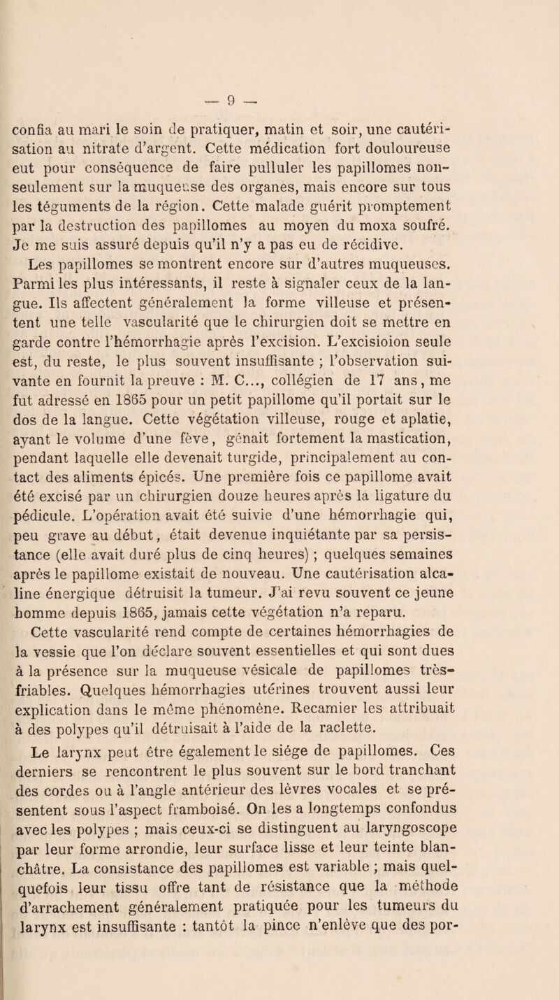 confia au mari le soin de pratiquer, matin et soir, une cautéri¬ sation au nitrate d’argent. Cette médication fort douloureuse eut pour conséquence de faire pulluler les papillomes non- seulement sur la muqueuse des organes, mais encore sur tous les téguments de la région. C'ette malade guérit promptement par la destruction des papillomes au moyen du moxa soufré. Je me suis assuré depuis qu’il n’y a pas eu de récidive. Les papillomes se montrent encore sur d’autres muqueuses. Parmi les plus intéressants, il reste à signaler ceux de la lan¬ gue. Ils affectent généralement la forme villeuse et présen¬ tent une telle vascularité que le chirurgien doit se mettre en garde contre l’hémorrhagie après l’excision. L’excisioion seule est, du reste, le plus souvent insuffisante ; l’observation sui¬ vante en fournit la preuve : M. C..., collégien de 17 ans, me fut adressé en 1865 pour un petit papillome qu’il portait sur le dos de la langue. Cette végétation villeuse, rouge et aplatie, ayant le volume d’une fève, gênait fortement la mastication, pendant laquelle elle devenait turgide, principalement au con¬ tact des aliments épicés. Une première fois ce papillome avait été excisé par un chirurgien douze heures après la ligature du pédicule. L’opération avait été suivie d’une hémorrhagie qui, peu grave au début, était devenue inquiétante par sa persis¬ tance (elle avait duré plus de cinq heures) ; quelques semaines après le papillome existait de nouveau. Une cautérisation alca¬ line énergique détruisit la tumeur. J'ai revu souvent ce jeune homme depuis 1865, jamais cette végétation n’a reparu. Cette vascularité rend compte de certaines hémorrhagies de la vessie que l’on déclare souvent essentielles et qui sont dues à la présence sur la muqueuse vésicale de papillomes très- friables. Quelques hémorrhagies utérines trouvent aussi leur explication dans le même phénomène. Recamier les attribuait à des polypes qu’il détruisait à l’aide de la raclette. Le larynx peut être également le siège de papillomes. Ces derniers se rencontrent le plus souvent sur le bord tranchant des cordes ou à l’angle antérieur des lèvres vocales et se pré¬ sentent sous l’aspect framboisé. On les a longtemps confondus avec les polypes ; mais ceux-ci se distinguent au laryngoscope par leur forme arrondie, leur surface lisse et leur teinte blan¬ châtre. La consistance des papillomes est variable ; mais quel¬ quefois leur tissu offre tant de résistance que la méthode d’arrachement généralement pratiquée pour les tumeurs du larynx est insuffisante : tantôt la pince n’enlève que des por-