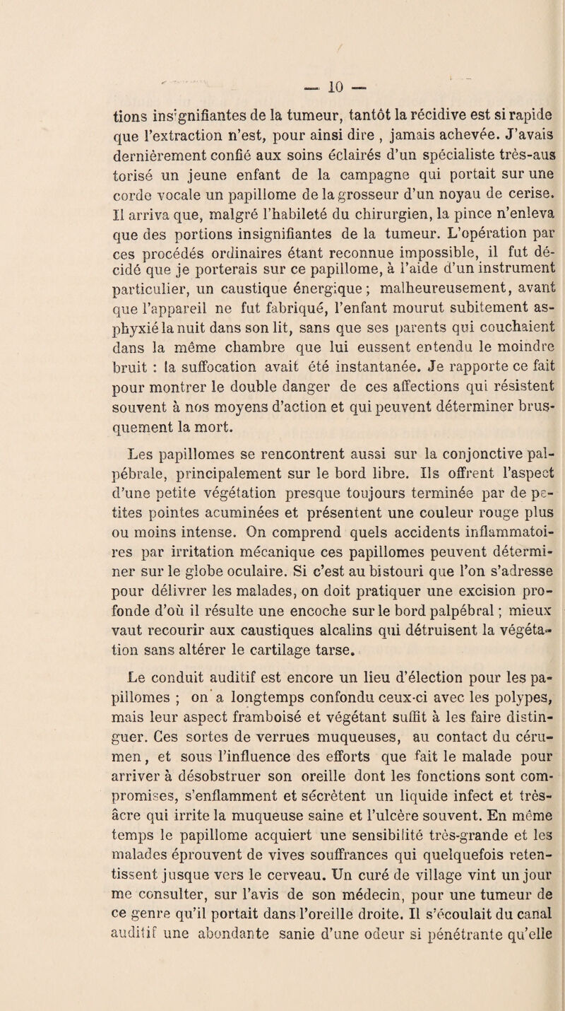 tions insignifiantes de la tumeur, tantôt la récidive est si rapide que l’extraction n’est, pour ainsi dire , jamais achevée. J’avais dernièrement confié aux soins éclairés d’un spécialiste très-aus torisé un jeune enfant de la campagne qui portait sur une corde vocale un papiliome de la grosseur d’un noyau de cerise. II arriva que, malgré l’habileté du chirurgien, la pince n’enleva que des portions insignifiantes de la tumeur. L’opération par ces procédés ordinaires étant reconnue impossible, il fut dé¬ cidé que je porterais sur ce papiliome, à i’aide d’un instrument particulier, un caustique énergique; malheureusement, avant que l’appareil ne fut fabriqué, l’enfant mourut subitement as¬ phyxié la nuit dans son lit, sans que ses parents qui couchaient dans la même chambre que lui eussent entendu le moindre bruit : la suffocation avait été instantanée. Je rapporte ce fait pour montrer le double danger de ces affections qui résistent souvent à nos moyens d’action et qui peuvent déterminer brus¬ quement la mort. Les papillomes se rencontrent aussi sur la conjonctive pal¬ pébrale, principalement sur le bord libre. Us offrent l’aspect d’une petite végétation presque toujours terminée par de pe¬ tites pointes acuminées et présentent une couleur rouge plus ou moins intense. On comprend quels accidents inflammatoi¬ res par irritation mécanique ces papillomes peuvent détermi¬ ner sur le globe oculaire. Si c’est au bistouri que l’on s’adresse pour délivrer les malades, on doit pratiquer une excision pro¬ fonde d’où il résulte une encoche sur le bord palpébral ; mieux vaut recourir aux caustiques alcalins qui détruisent la végéta¬ tion sans altérer le cartilage tarse. Le conduit auditif est encore un lieu d’élection pour les pa- piilomes ; on a longtemps confondu ceux-ci avec les polypes, mais leur aspect framboisé et végétant suffit à les faire distin¬ guer. Ces sortes de verrues muqueuses, au contact du céru¬ men , et sous l’influence des efforts que fait le malade pour arriver à désobstruer son oreille dont les fonctions sont com¬ promises, s’enflamment et sécrètent un liquide infect et très- âcre qui irrite la muqueuse saine et l’ulcère souvent. En même temps le papiliome acquiert une sensibilité très-grande et les malades éprouvent de vives souffrances qui quelquefois reten¬ tissent jusque vers le cerveau. Un curé de village vint un jour me consulter, sur l’avis de son médecin, pour une tumeur de ce genre qu’il portait dans l’oreille droite. Il s’écoulait du canal auditif une abondante sanie d’une odeur si pénétrante qu’elle