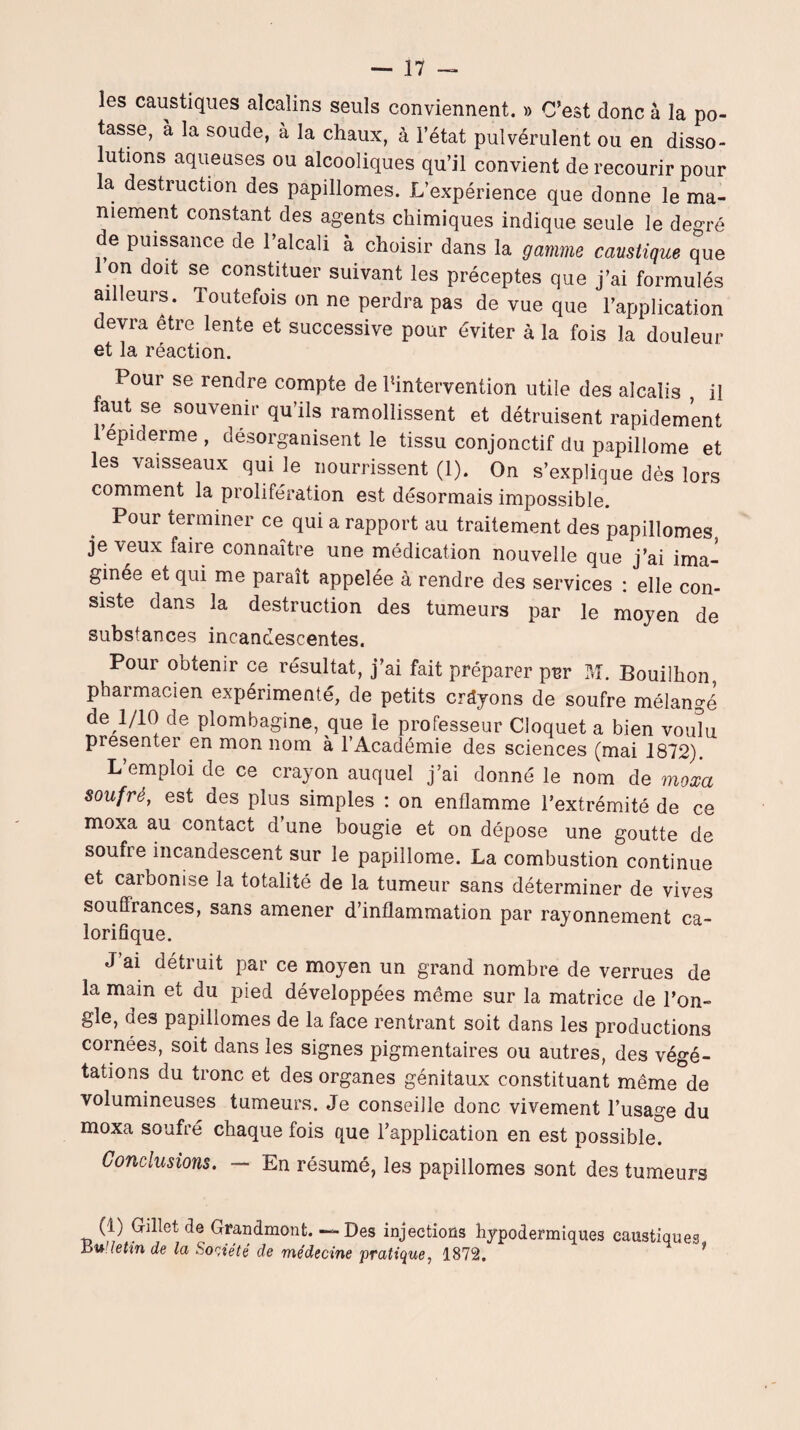 les caustiques alcalins seuls conviennent. » C’est donc à la po¬ tasse, à la soude, à la chaux, à l’état pulvérulent ou en disso¬ lutions aqueuses ou alcooliques qu’il convient de recourir pour la destruction des papillomes. L’expérience que donne le ma¬ niement constant des agents chimiques indique seule le degré de puissance de l’alcali à choisir dans la gamme caustique que on doit se constituer suivant les préceptes que j’ai formulés ailleurs. Toutefois on ne perdra pas de vue que l’application devra être lente et successive pour éviter à la fois la douleur et la réaction. Pour se rendre compte de ^intervention utile des alcalis il faut se souvenir qu’ils ramollissent et détruisent rapidement 1 epiderme , désorganisent le tissu conjonctif du papillome et les vaisseaux qui le nourrissent (1). On s’explique dès lors comment la prolifération est désormais impossible. Pour terminer ce qui a rapport au traitement des papillomes je veux faire connaître une médication nouvelle que j’ai ima¬ ginée et qui me paraît appelée à rendre des services : elle con¬ siste dans la destruction des tumeurs par le moyen de substances incandescentes. Pour obtenir ce résultat, j’ai fait préparer pnr M. Bouilhon pharmacien expérimenté, de petits croyons de soufre mélangé de 1/10 de plombagine, que le professeur Cloquet a bien voulu présenter en mon nom à l’Académie des sciences (mai 1872). L’emploi de ce crayon auquel j’ai donné le nom de moxa soufré, est des plus simples : on enflamme l’extrémité de ce moxa au contact d’une bougie et on dépose une goutte de soufre incandescent sur le papillome. La combustion continue et carbonise la totalité de la tumeur sans déterminer de vives souffrances, sans amener d’inflammation par rayonnement ca¬ lorifique. J’ai détruit par ce moyen un grand nombre de verrues de la main et du pied développées même sur la matrice de l’on¬ gle, des papillomes de la face rentrant soit dans les productions cornées, soit dans les signes pigmentaires ou autres, des végé¬ tations du tronc et des organes génitaux constituant même de volumineuses tumeurs. Je conseille donc vivement l’usage du moxa soufré chaque fois que l’application en est possible. Conclusions. - En résumé, les papillomes sont des tumeurs (1) Gillet de Grandmont. — Des injections hypodermiques caustiques Bulletin de la Société de médecine pratique, 1872.