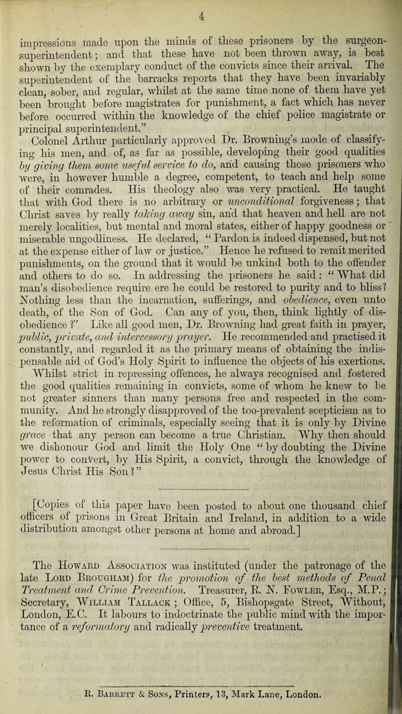 impressions made upon the minds of these prisoners by the surgeon- superintendent ■ and that these have not been thrown away, is best shown by the exemplary conduct of the convicts since them arrival. The superintendent of the barracks reports that they have been invariably clean, sober, and regular, whilst at the same time none of them have yet been brought before magistrates for punishment, a fact which has never before occurred within the knowledge of the chief police magistrate or principal superintendent.” Colonel Arthur particularly approved Dr. Browning’s mode of classify¬ ing his men, and of, as far as possible, developing their good qualities by giving them some useful service to do, aiid causing those prisoners who were, in however humble a degree, competent, to teach and help some of their comrades. His theology also was very practical. He taught that with Cod there is no arbitrary or unconditional forgiveness; that Christ saves by really taking away sin, and that heaven and hell are not merely localities, but mental and moral states, either of happy goodness or miserable ungodliness. He declared, “ Pardon is indeed dispensed, but not at the expense either of law or justice.” Hence he refused to remit merited punishments, on the ground that it would be unkind both to the offender and others to do so. In addressing the prisoners he said : “ What did man’s disobedience require ere he could be restored to purity and to bliss] Ho thing less than the incarnation, sufferings, and obedience, even unto death, of the Son of God. Can any of you, then, think lightly of dis¬ obedience ]” Like all good men, Dr. Browning had great faith in prayer, public, private, and intercessory prayer. He recommended and practised it constantly, and regarded it as the primary means of obtaining the indis¬ pensable aid of God’s Holy Spirit to influence the objects of his exertions. Whilst strict in repressing offences, he always recognised and fostered the good qualities remaining in convicts, some of whom he knew to be not greater sinners than many persons free and respected in the com¬ munity. And he strongly disapproved of the too-prevalent scepticism as to the reformation of criminals, especially seeing that it is only by Divine grace that any person can become a true Christian. Why then should we dishonour God and limit the Holy One “ by doubting the Divine power to convert, by His Spirit, a convict, through the knowledge of Jesus Christ His Son]” [Copies of this paper have been posted to about one thousand chief officers of prisons in Great Britain and Ireland, in addition to a wide distribution amongst other persons at home and abroad.] The Howard Association was instituted (under the patronage of the late Lord Brougham) for the promotion of the best methods of Penal Treatment and Crime Prevention. Treasurer, E. H. Lowler, Esq., M.P.; Secretary, William Tallack ; Office, 5, Bishopsgate Street, Without, London, E.C. It labours to indoctrinate the public mind with the impor¬ tance of a reformatory and radically preventive treatment. R. Barrett & Sons, Printers, 13, Mark Lane, London.