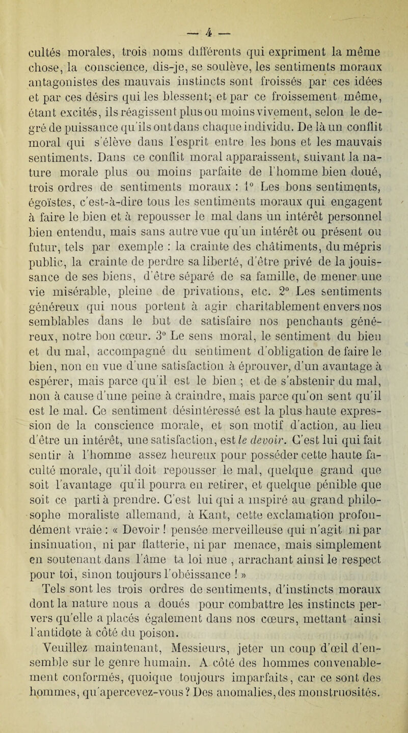 cultes morales, trois noms différents qui expriment la même chose, la conscience, dis-je, se soulève, les sentiments moraux antagonistes des mauvais instincts sont froissés par ces idées et par ces désirs qui les blessent; et par ce froissement même, étant excités, ils réagissent plus ou moins vivement, selon le de¬ gré de puissance qu’ils ont dans chaque individu. De là un conflit moral qui s’élève dans l’esprit entre les bons et les mauvais sentiments. Dans ce conflit moral apparaissent, suivant la na¬ ture morale plus ou moins parfaite de l'homme bien doué, trois ordres de sentiments moraux : 1° Les bons sentiments, égoïstes, c’est-à-dire tous les sentiments moraux qui engagent à faire le bien et à repousser le mal dans un intérêt personnel bien entendu, mais sans autre vue qu’un intérêt ou présent ou futur, tels par exemple : la crainte des châtiments, du mépris public, la crainte de perdre sa liberté, d’être privé de la jouis¬ sance de ses biens, d’être séparé de sa famille, de mener une vie misérable, pleine de privations, etc. 2° Les sentiments généreux qui nous portent à agir charitablement envers nos semblables dans le but de satisfaire nos penchants géné¬ reux, notre bon cœur. 3° Le sens moral, le sentiment du bien et du mal, accompagné du sentiment d’obligation de faire le bien, non en vue d’une satisfaction à éprouver, d’un avantage à espérer, mais parce qu’il est le bien ; et de s’abstenir du mal, non à cause d’une peine à craindre, mais parce qu’on sent qu’il est le mal. Ce sentiment désintéressé est la plus haute expres¬ sion de la conscience morale, et son motif d’action, au lieu d’être un intérêt, une satisfaction, est le devoir. C’est lui qui fait sentir à l’homme assez heureux pour posséder cette haute fa¬ culté morale, qu’il doit repousser le mal, quelque grand que soit l’avantage qu’il pourra en retirer, et quelque pénible que soit ce parti à prendre. C’est lui qui a inspiré au grand philo¬ sophe moraliste allemand, à Kant, cette exclamation profon¬ dément vraie : « Devoir ! pensée merveilleuse qui n’agit ni par insinuation, ni par flatterie, ni par menace, mais simplement en soutenant dans l’âme ta loi nue , arrachant ainsi le respect pour toi, sinon toujours l’obéissance ! » Tels sont les trois ordres de sentiments, d’instincts moraux dont la nature nous a doués pour combattre les instincts per¬ vers qu’elle a placés également dans nos cœurs, mettant ainsi l’antidote à côté du poison. Veuillez maintenant, Messieurs, jeter un coup d’œil d’en¬ semble sur le genre humain. A côté des hommes convenable¬ ment conformés, quoique toujours imparfaits, car ce sont des hommes, qu’apercevez-vous? Des anomalies,des monstruosités.