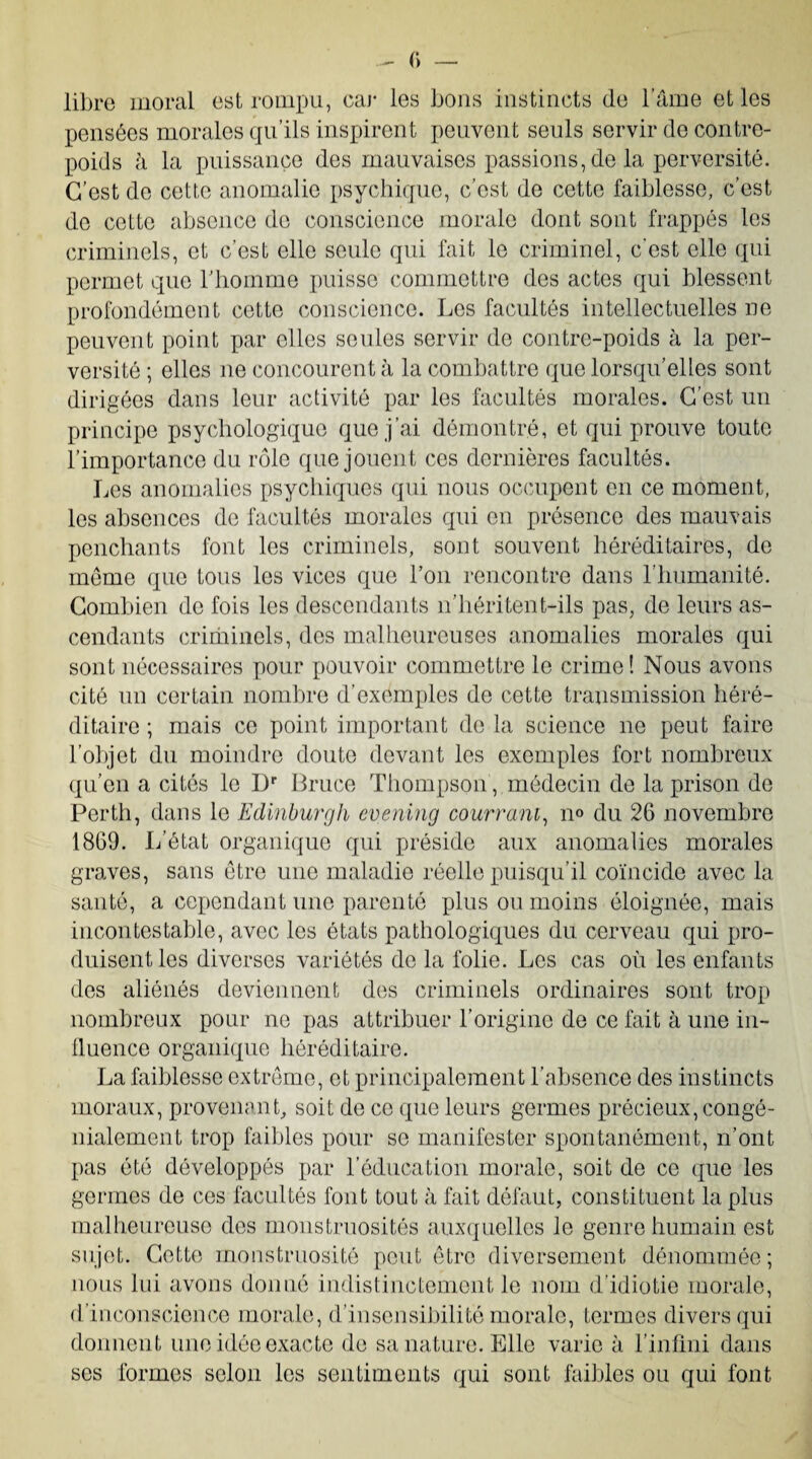 libre moral est rompu, car les bons instincts (le l'âme et les pensées morales qu’ils inspirent peuvent seuls servir de contre¬ poids à la puissance des mauvaises passions, de la perversité. C’est do cette anomalie psychique, c’est de cette faiblesse, c’est de cette absence de conscience morale dont sont frappés les criminels, et c’est elle seule qui fait le criminel, c’est elle qui permet que l'homme puisse commettre des actes qui blessent profondément cette conscience. Les facultés intellectuelles ne peuvent point par elles seules servir de contre-poids à la per¬ versité ; elles 11e concourent à la combattre que lorsqu’elles sont dirigées dans leur activité par les facultés morales. C’est un principe psychologique que j’ai démontré, et qui prouve toute l’importance du rôle que jouent ces dernières facultés. Les anomalies psychiques qui nous occupent en ce moment, les absences de facultés morales qui en présence des mauvais penchants font les criminels, sont souvent héréditaires, de meme que tous les vices que l’on rencontre dans l’humanité. Combien de fois les descendants 11’héritent-ils pas, de leurs as¬ cendants criminels, des malheureuses anomalies morales qui sont nécessaires pour pouvoir commettre le crime! Nous avons cité un certain nombre d’exemples de cette transmission héré¬ ditaire ; mais ce point important de la science ne peut faire l’objet du moindre doute devant les exemples fort nombreux qu'en a cités le Dr Bruce Thompson, médecin de la prison de Porth, dans le Edinburgh cvening couvrant, n° du 26 novembre 1869. L’état organique qui préside aux anomalies morales graves, sans être une maladie réelle puisqu’il coïncide avec la santé, a cependant une parenté plus ou moins éloignée, mais incontestable, avec les états pathologiques du cerveau qui pro¬ duisent les diverses variétés de la folie. Les cas où les enfants des aliénés deviennent des criminels ordinaires sont trop nombreux pour ne pas attribuer l’origine de ce fait à une in¬ fluence organique héréditaire. La faiblesse extrême, et principalement l'absence des instincts moraux, provenant, soit de ce que leurs germes précieux, congé- nialement trop faibles pour se manifester spontanément, n’ont pas été développés par l’éducation morale, soit de ce que les germes de ces facultés font tout à fait défaut, constituent la plus malheureuse des monstruosités auxquelles le genre humain est sujet. Cette monstruosité peut être diversement dénommée; nous lui avons donné indistinctement le nom d’idiotie morale, d’inconscience morale, d’insensibilité morale, termes divers qui donnent une idée exacte de sa nature. Elle varie à l’infini dans ses formes selon les sentiments qui sont faibles ou qui font