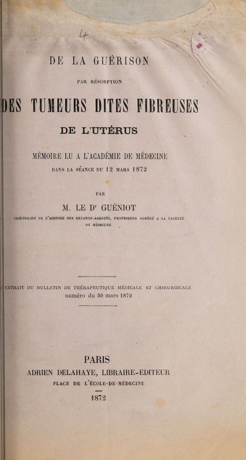 TUMEURS DITES EIBREUSES DE L’UTÉRUS MÉMOIRE LU A L'ACADÉMIE DE MÉDECINE DANS LA SEANCE DU 12 MARS 1872 PAR M. LE Dr GUÉNIOT CHIRURGIEN UE l’hOSPICE DES ENFANTS-ASSISTÉS, PROFESSEUR AGRÉGÉ A LA FACULTÉ DS MÉDECINE IjEXTRAIT DU BULLETIN DE THÉRAPEUTIQUE MÉDICALE ET CHIRURGICALE numéro du 30 mars 1872 PARIS ADRIEN DELAHAYE, LIBRAIRE-ÉDITEUR PLACE DE L’ÉCOLE-DE-MÉDECINE 1872