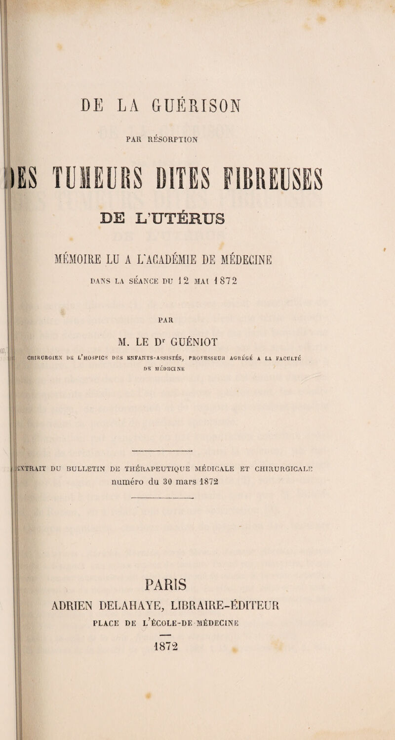 PAR RÉSORPTION IES TUMEURS SITES FIBREUSES DE L’UTÉRUS MEMOIRE LU A L'ACADEMIE DE MEDECINE DANS LA SÉANCE DU 3 2 MAI 3 872 », PAR M. LE Dl GUÉNIOT CHIRURGIEN DIS l’hOSP[C!î DES BNFAHTS-ASSISTÉS, PROFESSEUR AGRÉGÉ A LA FACULTÉ DR MÉDECINE * EXTRAIT DU BULLETIN DE THÉRAPEUTIQUE MÉDICALE ET CHIRURGICALE numéro du 30 mars 1872 PARIS ADRIEN DELAHAYE, LIBRAIRE-ÉDITEUR PLACE DE L?ÉCOLE~DE MÉDECINE 1872