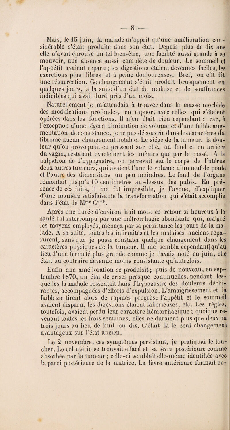 Mais, le 15 juin, la malade m’apprit qu’une amélioration con¬ sidérable s’était produite dans son état. Depuis plus de dix ans elle n’avait éprouvé un tel bien-être, une facilité aussi grande à se mouvoir, une absence aussi complète de douleur. Le sommeil et l’appétit avaient reparu; les digestions étaient devenues faciles, les excrétions plus libres et à peine douloureuses. Bref, on eût dit une résurrection. Ce changement s’était produit brusquement en quelques jours, à la suite d’un état de malaise et de souffrances indicibles qui avait duré près d’un mois. Naturellement je m'attendais à trouver dans la masse morbide des modifications profondes, en rapport avec celles qui s’étaient opérées dans les fonctions. Il n’en était rien cependant ; car, à l’exception d’une légère diminution de volume et d’une faible aug¬ mentation de consistance, je ne pus découvrir dans les caractères du fibrome aucun changement notable. Le siège de la tumeur, la dou¬ leur qu’on provoquait en pressant sur elle, au fond et en arrière du vagin, restaient exactement les mêmes que par le passé. A la palpation de l’hypogastre, on percevait sur le corps de l’utérus deux autres tumeurs, qui avaient l’une le volume d’un œuf de poule et l’autre des dimensions un peu moindres. Le fond de l’organe remontait jusqu’à 10 centimètres au-dessus des pubis. En pré¬ sence de ces faits, il me fut impossible, je l’avoue, d’expliquer d’une manière satisfaisante la transformation qui s’était accomplie dans l’état de Mme G***. Après une durée d’environ huit mois, ce retour si heureux à la santé fut interrompu par une métrorrhagie abondante qui, malgré les moyens employés, menaça par sa persistance les jours de la ma¬ lade. A sa suite, toutes les infirmités et les malaises anciens repa¬ rurent, sans que je pusse constater quelque changement dans les caractères physiques de la tumeur. Il me sembla cependant! qu’au lieu d’une fermeté plus grande comme je l’avais noté en juin, elle était au contraire devenue moins consistante qu’autrefois. Enfin une amélioration se produisit; puis de nouveau, en sep¬ tembre 1870, un état de crises presque continuelles, pendant les¬ quelles la malade ressentait dans l’hypogastre des douleurs déchi¬ rantes, accompagnées d’efforts d’expulsion. L’amaigrissement et la faiblesse firent alors de rapides progrès; l’appétit et le sommeil avaient disparu, les digestions étaient laborieuses, etc. Les règles, toutefois, avaient perdu leur caractère hémorrhagique ; quoique re¬ venant toutes les trois semaines, elles ne duraient plus que deux ou trois jours au heu de huit ou dix. C’était là le seul changement avantageux sur l’état ancien. Le 2 novembre, ces symptômes persistant, je pratiquai le tou¬ cher. Le col utérin se trouvait effacé et sa lèvre postérieure comme absorbée par la tumeur; celle-ci semblait elle-même identifiée avec la paroi postérieure de la matrice. La lèvre antérieure formait en-
