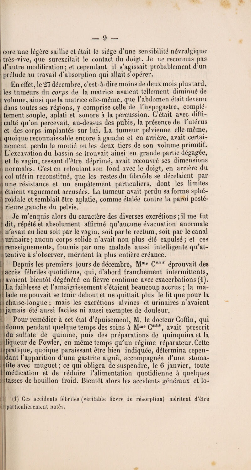 coreune légère saillie et était le siège d’une sensibilité névralgique très-vive, que surexcitait le contact du doigt. Je ne reconnus pas^ d’autre modification; et cependant il s’agissait probablement d’un prélude au travail d’absorption qui allait s’opérer. En effet, le 27 décembre, c’est-à-dire moins de deux mois plus tard, les tumeurs du corps de la matrice avaient tellement diminué de t volume, ainsi que la matrice elle-même, que l’abdomen était devenu ; dans toutes ses régions, y comprise celle de l’hypogastre, compté- i tement souple, aplati et sonore à la percussion. C’était avec diffi- i culté qu’on percevait, au-dessus des pubis, la présence de l’utérus et des corps implantés sur lui. La tumeur pelvienne elle-même, i quoique reconnaissable encore à gauche et en arrière, avait certai- jt nement perdu la moitié ou les deux tiers de son volume primitif. L’excava'tion du bassin se trouvait ainsi en grande partie dégagée, et le vagin, cessant d’être déprimé, avait recouvré ses dimensions normales. C’est en refoulant son fond avec le doigt, en arrière du col utérin reconstitué, que les restes du fibroïde se décelaient par une résistance et un empâtement particuliers, dont les limites é étaient vaguement accusées. La tumeur avait perdu sa forme sphé- I roïdale et semblait être aplatie, comme étalée contre la paroi posté- : rieure gauche du pelvis. Je m’enquis alors du caractère des diverses excrétions ;il me fut I dit, répété et absolument affirmé qu’aucune évacuation anormale s n’avait eu lieu soit par le vagin, soit parle rectum, soit par le canal urinaire; aucun corps solide n’avait non plus été expulsé; et ces î renseignements, fournis par une malade aussi intelligente qu’at¬ tentive à s’observer, méritent la plus entière créance. Depuis les premiers jours de décembre, Mme C*** éprouvait des accès fébriles quotidiens, qui, d’abord franchement intermittents, ; avaient bientôt dégénéré en fièvre continue avec exacerbations (1). La faiblesse et l’amaigrissement s’étaient beaucoup accrus ; la ma- î ilade ne pouvait se tenir debout et ne quittait plus le lit que pour la 11 chaise-longue ; mais les excrétions alvines et urinaires n’avaient : i jamais été aussi faciles ni aussi exemptes de douleur. Pour remédier à cet état d’épuisement, M. le docteur Coffin, qui i donna pendant quelque temps des soins à Mme C***, avait prescrit idu sulfate de quinine, puis des préparations de quinquina et la i liqueur de Fowler, en même temps qu’un régime réparateur. Cette I pratique, quoique paraissant être bien indiquée, détermina cepen¬ dant l’apparition d’une gastrite aiguë, accompagnée d’une stoma¬ tite avec muguet ; ce qui obligea de suspendre, le 6 janvier, toute l'médication et de réduire l’alimentation quotidienne à quelques itasses de bouillon froid. Bientôt alors les accidents généraux et lo¬ ti) Ces accidents fébriles (véritable fièvre de résorption) méritent d’être i particulièrement notés.