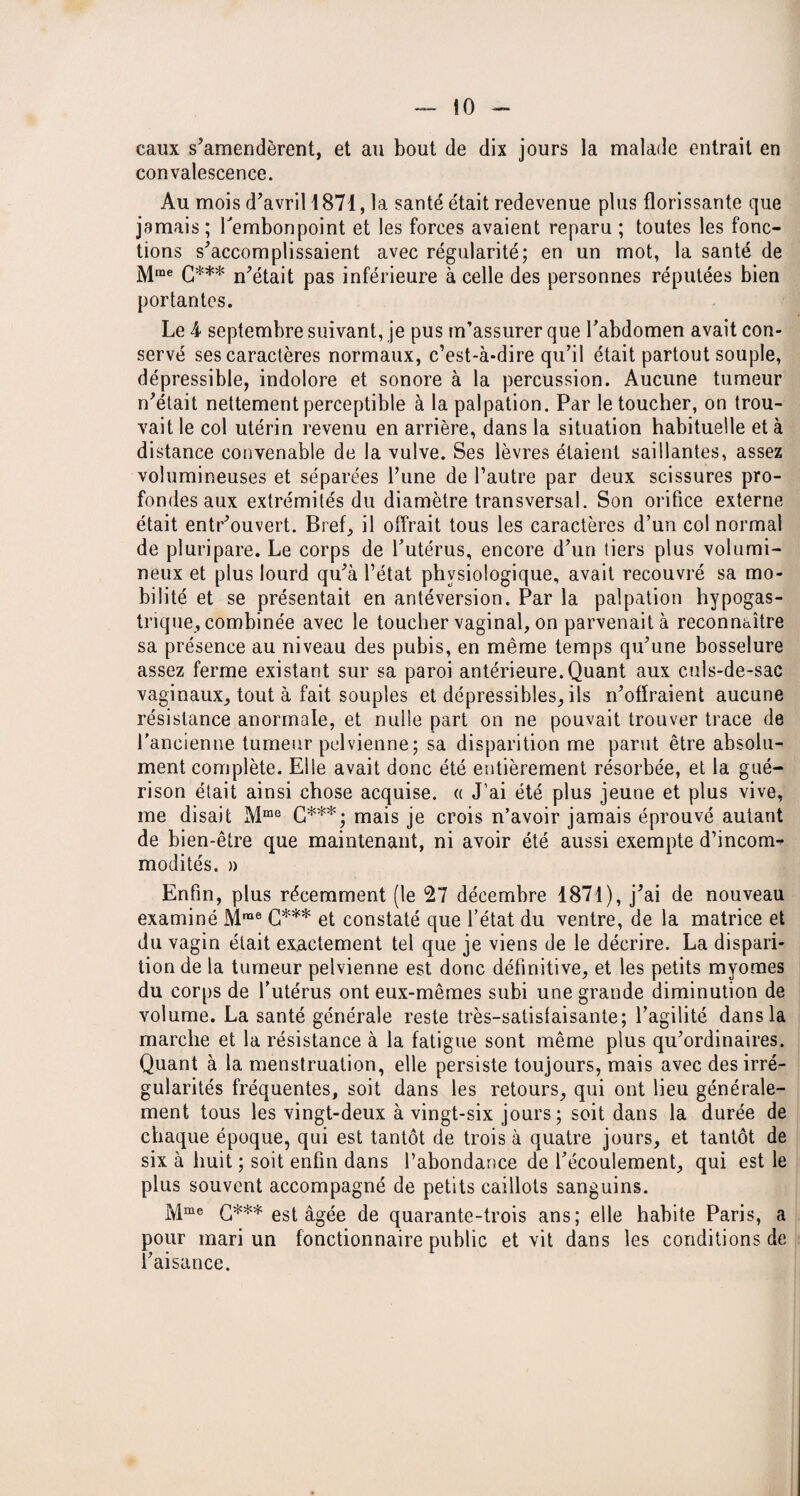 — lo¬ caux s’amendèrent, et au bout de dix jours la malade entrait en convalescence. Au mois d’avril 1871, la santé était redevenue plus florissante que jamais; l'embonpoint et les forces avaient reparu ; toutes les fonc¬ tions s’accomplissaient avec régularité; en un mot, la santé de Mme C*** n’était pas inférieure à celle des personnes réputées bien portantes. Le 4 septembre suivant, je pus m’assurer que l’abdomen avait con¬ servé ses caractères normaux, c’est-à-dire qu’il était partout souple, dépressible, indolore et sonore à la percussion. Aucune tumeur n’était nettement perceptible à la palpation. Par le toucher, on trou¬ vait le col utérin revenu en arrière, dans la situation habituelle et à distance convenable de la vulve. Ses lèvres étaient saillantes, assez volumineuses et séparées l’une de l’autre par deux scissures pro¬ fondes aux extrémités du diamètre transversal. Son orifice externe était entr’ouvert. Bref, il offrait tous les caractères d’un col normal de pluripare. Le corps de l’utérus, encore d’un tiers plus volumi¬ neux et plus lourd qu’à l’état physiologique, avait recouvré sa mo¬ bilité et se présentait en antéversion. Par la palpation hypogas¬ trique, combinée avec le toucher vaginal, on parvenait à reconnaître sa présence au niveau des pubis, en même temps qu’une bosselure assez ferme existant sur sa paroi antérieure.Quant aux culs-de-sac vaginaux, tout à fait souples et dépressibles, ils n’offraient aucune résistance anormale, et nulle part on ne pouvait trouver trace de l’ancienne tumeur pelvienne; sa disparition me parut être absolu¬ ment complète. Elle avait donc été entièrement résorbée, et la gué¬ rison était ainsi chose acquise. « J’ai été plus jeune et plus vive, me disait Mme G***; mais je crois n’avoir jamais éprouvé autant de bien-être que maintenant, ni avoir été aussi exempte d’incom^ modités. » Enfin, plus récemment (le 27 décembre 1871), j’ai de nouveau examiné Mrae G*** et constaté que l’état du ventre, de la matrice et du vagin était exactement tel que je viens de le décrire. La dispari¬ tion de la tumeur pelvienne est donc définitive, et les petits myomes du corps de l’utérus ont eux-mêmes subi une grande diminution de volume. La santé générale reste très-satisfaisante; l’agilité dans la marche et la résistance à la fatigue sont même plus qu’ordinaires. Quant à la menstruation, elle persiste toujours, mais avec des irré¬ gularités fréquentes, soit dans les retours, qui ont lieu générale¬ ment tous les vingt-deux à vingt-six jours; soit dans la durée de chaque époque, qui est tantôt de trois à quatre jours, et tantôt de six à huit ; soit enfin dans l’abondance de l’écoulement, qui est le plus souvent accompagné de petits caillots sanguins. Mme G*** est âgée de quarante-trois ans; elle habite Paris, a pour mari un fonctionnaire public et vit dans les conditions de l’aisance.