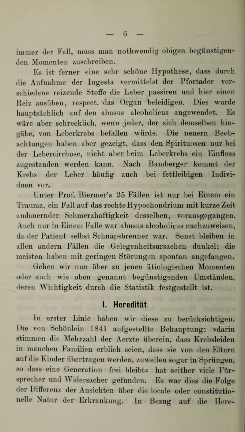 immer der Fall, muss man nothwendig obigen begünstigen¬ den Momenten zusehreiben. Es ist ferner eine sehr schöne Hypothese, dass durch die Aufnahme der Ingesta vermittelst der Pfortader ver¬ schiedene reizende Stoffe die Leber passiren und hier einen Reiz ausüben, respect. das Organ beleidigen. Dies wurde hauptsächlich auf den abusus alcoholicus angewendet. Es wäre aber schrecklich, wenn jeder, der sich demselben hin¬ gäbe, von Leberkrebs befallen würde. Die neuern Beob¬ achtungen haben aber gezeigt, dass den Spirituosen nur bei der Lebercirrliose, nicht aber beim Leberkrebs ein Einfluss zugestanden werden kann. Nach Bamberger kommt der Krebs der Leber häufig auch bei fettleibigen Indivi¬ duen vor. Unter Prof. Biermer’s 25 Fällen ist nur bei Einem ein Trauma, ein Fall auf das rechte Hypochondrium mit kurze Zeit andauernder Schmerzhaftigkeit desselben, vorausgegangen. Auch nur in Einem Falle war abusus alcoholicus nachzuweisen, da der Patient selbst Schnapsbrenner war. Sonst bleiben in allen andern Fällen die Gelegenheitsursachen dunkel; die meisten haben mit geringen Störungen spontan angefangen. Gehen wir nun über zu jenen ätiologischen Momenten oder auch wie oben genannt begünstigenden Umständen, deren Wichtigkeit durch die Statistik festgestellt ist. I. Heredität. ln erster Linie haben wir diese zu berücksichtigen. Die von Schönlein 1841 aufgestellte Behauptung: »darin stimmen die Mehrzahl der Aerzte überein, dass Krebsleiden in manchen Familien erblich seien, dass sie von den Eltern aut die Kinder übertragen werden, zuweilen sogar in Sprüngen, so dass eine Generation frei bleibt« hat seither viele Für¬ sprecher und Widersacher gefunden. Es war dies die Folge der Differenz der Ansichten über die locale oder eonstitutio- nelle Natur der Erkrankung. ln Bezug auf die Here-