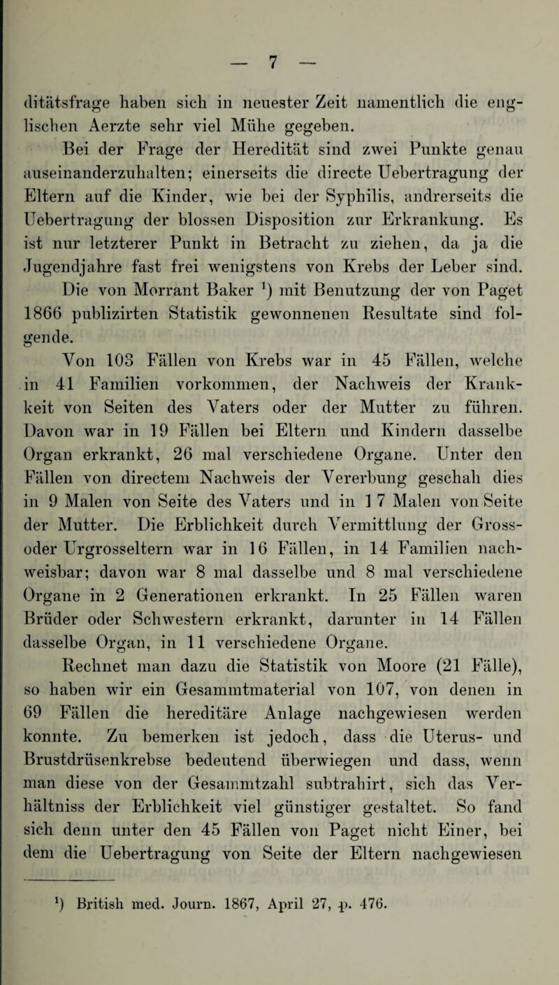 ditätsfrage haben sich in neuester Zeit namentlich die eng¬ lischen Aerzte sehr viel Mühe gegeben. Bei der Frage der Heredität sind zwei Punkte genau auseinanderzuhalten; einerseits die directe Uebertragung der Eltern auf die Kinder, wie bei der Syphilis, andrerseits die Uebertragung der blossen Disposition zur Erkrankung. Es ist nur letzterer Punkt in Betracht zu ziehen, da ja die Jugendjahre fast frei wenigstens von Krebs der Leber sind. Die von Morrant Baker r) mit Benutzung der von Paget 1866 publizirten Statistik gewonnenen Resultate sind fol¬ gende. Von 103 Fällen von Krebs war in 45 Fällen, welche in 41 Familien Vorkommen, der Nachweis der Krank¬ heit von Seiten des Vaters oder der Mutter zu führen. Davon war in 19 Fällen bei Eltern und Kindern dasselbe Organ erkrankt, 26 mal verschiedene Organe. Unter den Fällen von directem Nachweis der Vererbung geschah dies in 9 Malen von Seite des Vaters und in 1 7 Malen von Seite der Mutter. Die Erblichkeit durch Vermittlung der Gross¬ oder Urgrosseltern war in 16 Fällen, in 14 Familien nach¬ weisbar; davon war 8 mal dasselbe und 8 mal verschiedene Organe in 2 Generationen erkrankt. In 25 Fällen waren Brüder oder Schwestern erkrankt, darunter in 14 Fällen dasselbe Organ, in 11 verschiedene Organe. Rechnet man dazu die Statistik von Moore (21 Fälle), so haben wir ein Gesammtmaterial von 107, von denen in 69 Fällen die hereditäre Anlage nachgewiesen werden konnte. Zu bemerken ist jedoch, dass die Uterus- und Brustdrüsenkrebse bedeutend überwiegen und dass, wenn man diese von der Gesammtzahl subtrahirt, sich das Ver- hältniss der Erblichkeit viel günstiger gestaltet. So fand sich denn unter den 45 Fällen von Paget nicht Einer, bei dem die Uebertragung von Seite der Eltern nach gewiesen x) British med. Journ. 1867, April 27, p. 476.