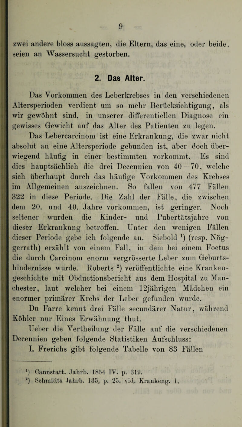 zwei andere bloss aussagten, die Eltern, das eine, oder beide, seien an Wassersucht gestorben. 2. Das Alter. Das Vorkommen des Leberkrebses in den verschiedenen Altersperioden verdient um so mehr Berücksichtigung, als wir gewöhnt sind, in unserer differentiellen Diagnose ein gewisses Gewicht auf das Alter des Patienten zu legen. Das Lebercarcinom ist eine Erkrankung, die zwar nicht absolut an eine Altersperiode gebunden ist, aber doch über¬ wiegend häufig in einer bestimmten vorkommt. Es sind dies hauptsächlich die drei Decennien von 40—70, welche sich überhaupt durch das häufige Vorkommen des Krebses im Allgemeinen auszeichnen. So fallen von 477 Fällen 322 in diese Periode. Die Zahl der Fälle, die zwischen dem 20. und 40. Jahre Vorkommen, ist geringer. Noch seltener wurden die Kinder- und Pubertätsjahre von dieser Erkrankung betroffen. Unter den wenigen Fällen dieser Periode gebe ich folgende an. Siebold *) (resp. Nög- gerrath) erzählt von einem Fall, in dem bei einem Foetus die durch Carcinom enorm vergrösserte Leber zum Geburts¬ hindernisse wurde. Roberts 2) veröffentlichte eine Kranken¬ geschichte mit Obductionsbericht aus dem Hospital zu Man¬ chester, laut welcher bei einem 12jährigen Mädchen ein enormer primärer Krebs der Leber gefunden wurde. Du Farre kennt drei Fälle secundärer Natur, während Köhler nur Eines Erwähnung thut. Ueber die Vertheilung der Fälle auf die verschiedenen Decennien geben folgende Statistiken Aufschluss: I. Frerichs gibt folgende Tabelle von 83 Fällen 9 Cannstatt. Jahrb. 1854 IV. p. 319. 9 Schmidts Jahrb. 135, p. 25, yid- Krankeng. J,