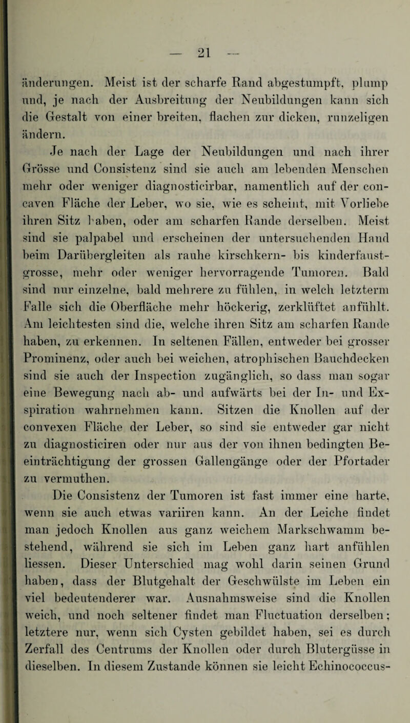 änderungen. Meist ist der scharfe Rand abgestumpft, plump und, je nach der Ausbreitung der Neubildungen kann sich die Gestalt von einer breiten, flachen zur dicken, runzeligen ändern. Je nach der Lage der Neubildungen und nach ihrer Grösse und Consistenz sind sie auch am lebenden Menschen mehr oder weniger diagnosticirbar, namentlich auf der con- caven Fläche der Leber, wo sie, wie es scheint, mit Vorliebe ihren Sitz haben, oder am scharfen Rande derselben. Meist sind sie palpabel und erscheinen der untersuchenden Hand beim Darübergleiten als rauhe kirschkern- bis kinderfaust¬ grosse, mehr oder weniger hervorragende Tumoren. Bald sind nur einzelne, bald mehrere zu fühlen, in welch letztem! Falle sich die Oberfläche mehr höckerig, zerklüftet anfühlt. Am leichtesten sind die, welche ihren Sitz am scharfen Rande haben, zu erkennen. In seltenen Fällen, entweder bei grosser Prominenz, oder auch bei weichen, atrophischen Bauchdecken sind sie auch der Inspection zugänglich, so dass man sogar eine Bewegung nach ab- und aufwärts bei der In- und Ex- spiration wahrnehmen kann. Sitzen die Knollen auf der convexen Fläche der Leber, so sind sie entweder gar nicht zu diagnosticiren oder nur aus der von ihnen bedingten Be¬ einträchtigung der grossen Gallengänge oder der Pfortader zu vermuthen. Die Consistenz der Tumoren ist fast immer eine harte, wenn sie auch etwas variiren kann. An der Leiche findet man jedoch Knollen aus ganz weichem Markschwamm be¬ stehend, während sie sich im Leben ganz hart anfühlen Hessen. Dieser Unterschied mag wohl darin seinen Grund haben, dass der Blutgehalt der Geschwülste im Leben ein viel bedeutenderer war. Ausnahmsweise sind die Knollen weich, und noch seltener findet man Fluctuation derselben; letztere nur, wenn sich Cysten gebildet haben, sei es durch Zerfall des Centrums der Knollen oder durch Blutergüsse in dieselben. In diesem Zustande können sie leicht Echinococcus-