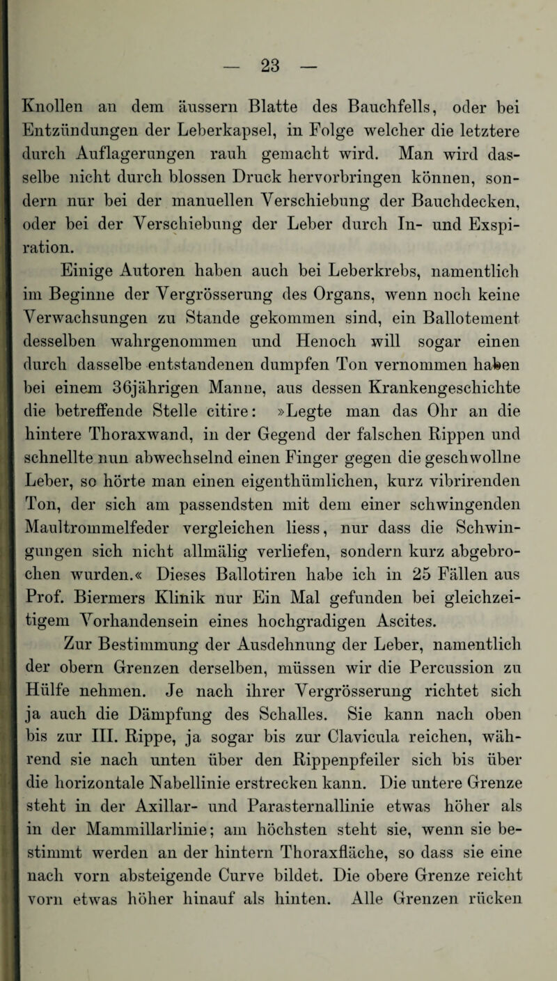 Knollen an dem äussern Blatte des Bauchfells, oder bei Entzündungen der Leberkapsel, in Folge welcher die letztere durch Auflagerungen rauh gemacht wird. Man wird das¬ selbe nicht durch blossen Druck hervorbringen können, son¬ dern nur bei der manuellen Verschiebung der Bauchdecken, oder bei der Verschiebung der Leber durch In- und Exspi¬ ration. Einige Autoren haben auch bei Leberkrebs, namentlich im Beginne der Vergrösserung des Organs, wenn noch keine Verwachsungen zu Stande gekommen sind, ein Ballotement desselben wahrgenommen und Henoch will sogar einen durch dasselbe entstandenen dumpfen Ton vernommen haben bei einem 36jährigen Manne, aus dessen Krankengeschichte die betreffende Stelle citire: »Legte man das Ohr an die hintere Thoraxwand, in der Gegend der falschen Rippen und schnellte nun abwechselnd einen Finger gegen die geschwollne Leber, so hörte man einen eigenthümlichen, kurz vibrirenden Ton, der sich am passendsten mit dem einer schwingenden Maultrommelfeder vergleichen Hess, nur dass die Schwin¬ gungen sich nicht allmälig verliefen, sondern kurz abgebro¬ chen wurden.« Dieses Ballotiren habe ich in 25 Fällen aus Prof. Biermers Klinik nur Ein Mal gefunden bei gleichzei¬ tigem Vorhandensein eines hochgradigen Ascites. Zur Bestimmung der Ausdehnung der Leber, namentlich der obern Grenzen derselben, müssen wir die Percussion zu Hülfe nehmen. Je nach ihrer Vergrösserung richtet sich ja auch die Dämpfung des Schalles. Sie kann nach oben bis zur III. Rippe, ja sogar bis zur Clavicula reichen, wäh¬ rend sie nach unten über den Rippenpfeiler sich bis über die horizontale Nabellinie erstrecken kann. Die untere Grenze steht in der Axillar- und Parasternallinie etwas höher als in der Mammillarlinie; am höchsten steht sie, wenn sie be¬ stimmt werden an der hintern Thoraxfläche, so dass sie eine nach vorn absteigende Curve bildet. Die obere Grenze reicht vorn etwas höher hinauf als hinten. Alle Grenzen rücken