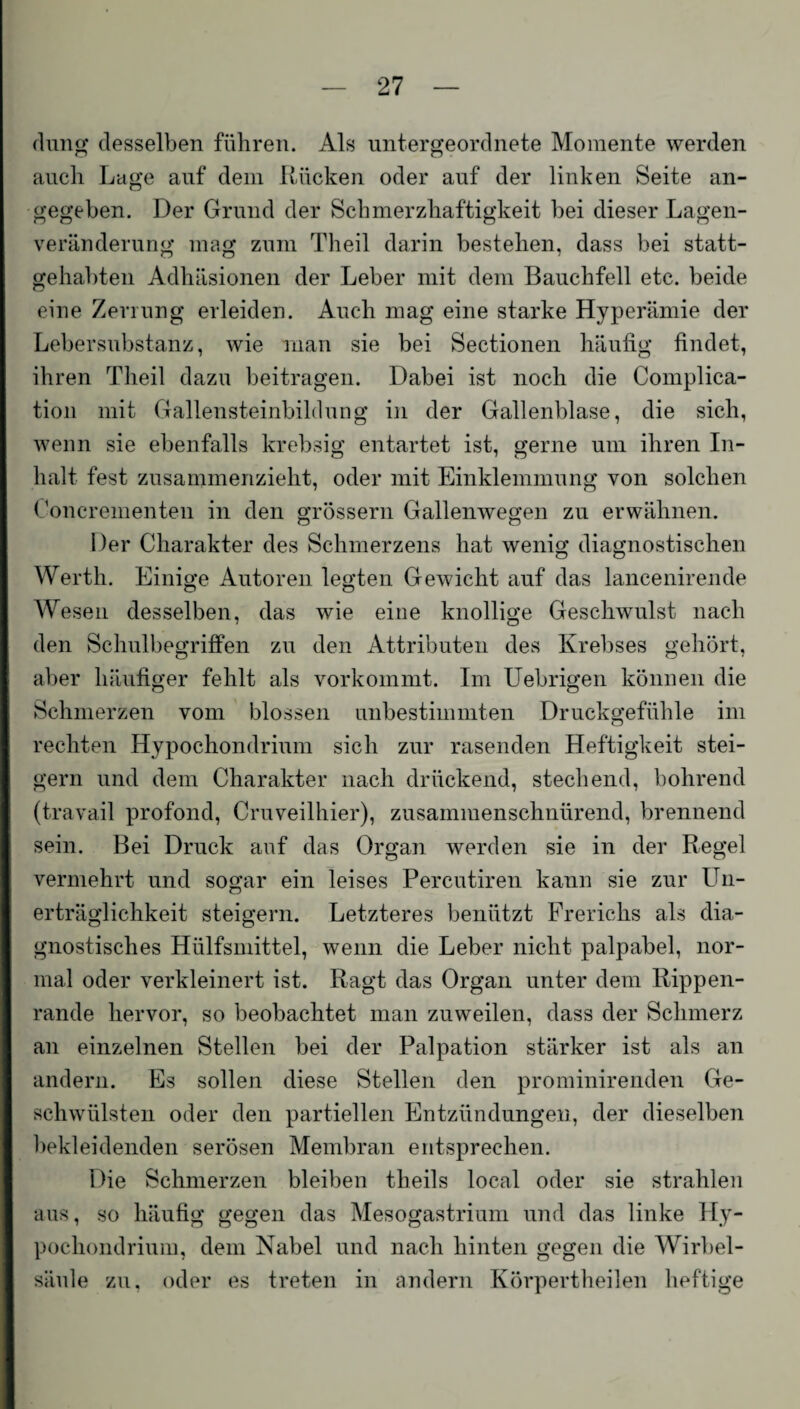 düng desselben führen. Als untergeordnete Momente werden auch Lage auf dem Rücken oder auf der linken Seite an¬ gegeben. Der Grund der Schmerzhaftigkeit bei dieser Lagen¬ veränderung mag zum Theil darin bestehen, dass bei statt¬ gehabten Adhäsionen der Leber mit dem Bauchfell etc. beide eine Zerrung erleiden. Auch mag eine starke Hyperämie der Lebersubstanz, wie man sie bei Sectionen häufig findet, ihren Theil dazu beitragen. Dabei ist noch die Complica- tion mit Gallensteinbildung in der Gallenblase, die sich, wenn sie ebenfalls krebsig entartet ist, gerne um ihren In¬ halt fest zusammenzieht, oder mit Einklemmung von solchen Goncrementen in den grossem Gallenwegen zu erwähnen. Der Charakter des Schmerzens hat wenig diagnostischen Werth. Einige Autoren legten Gewicht auf das lancenirende Wesen desselben, das wie eine knollige Geschwulst nach den Schulbegriffen zu den Attributen des Krebses gehört, aber häufiger fehlt als vorkommt. Im Uebrigen können die Schmerzen vom blossen unbestimmten Druckgefühle im rechten Hypochondrium sich zur rasenden Heftigkeit stei¬ gern und dem Charakter nach drückend, stechend, bohrend (travail profond, Cruveilhier), zusammenschnürend, brennend sein. Bei Druck auf das Organ werden sie in der Regel vermehrt und sogar ein leises Percutiren kann sie zur Un¬ erträglichkeit steigern. Letzteres benützt Frerichs als dia¬ gnostisches Hiilfsmittel, wenn die Leber nicht palpabel, nor¬ mal oder verkleinert ist. Ragt das Organ unter dem Rippen¬ rande hervor, so beobachtet man zuweilen, dass der Schmerz an einzelnen Stellen bei der Palpation stärker ist als an andern. Es sollen diese Stellen den prominirenden Ge¬ schwülsten oder den partiellen Entzündungen, der dieselben bekleidenden serösen Membran entsprechen. Die Schmerzen bleiben theils local oder sie strahlen aus, so häufig gegen das Mesogastrium und das linke Hy¬ pochondrium, dem Nabel und nach hinten gegen die Wirbel¬ säule zu, oder es treten in andern Körpertheilen heftige