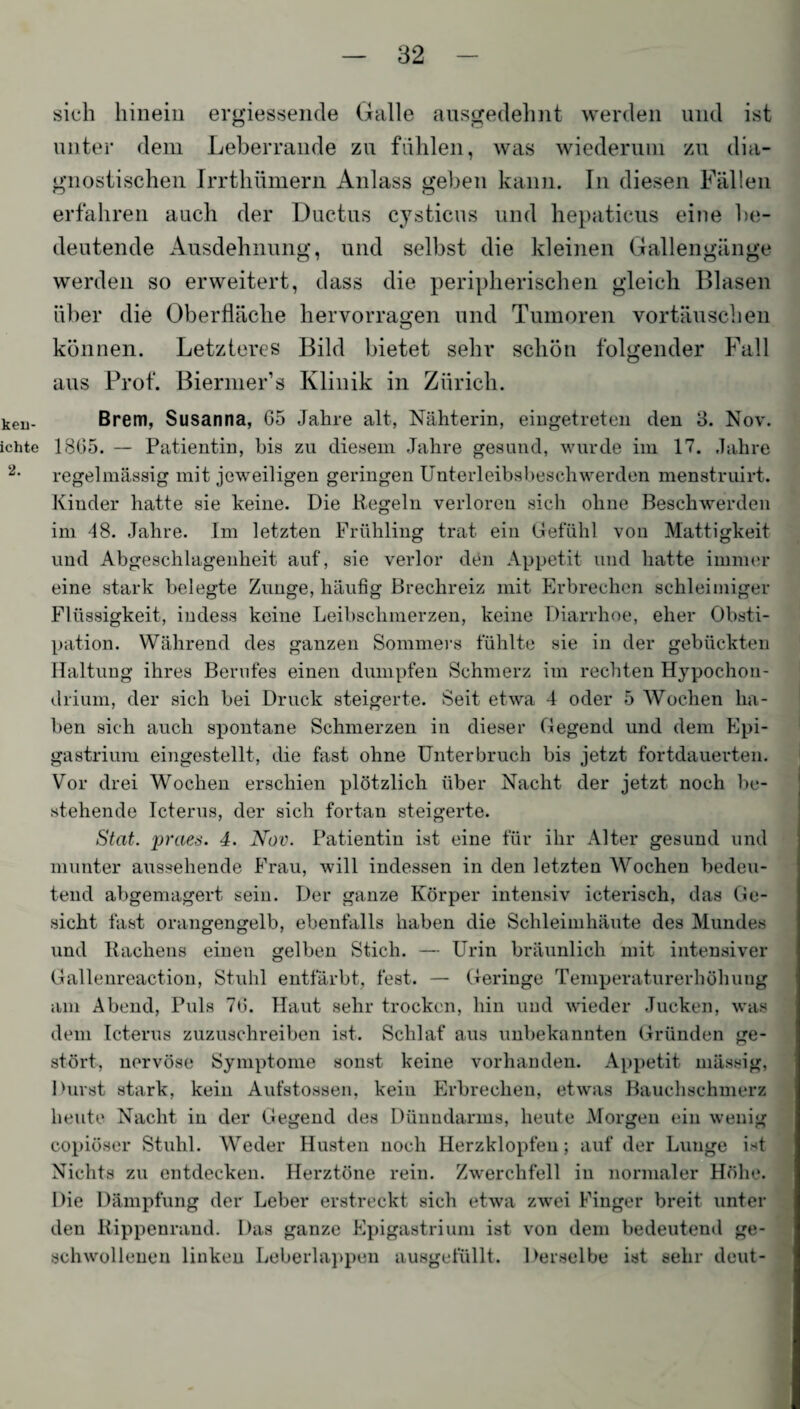 keu- ichte 2. sich hinein ergiessende Galle ausgedehnt werden und ist unter dem Leberrande zu fühlen, was wiederum zu dia¬ gnostischen Irrthümern Anlass geben kann. In diesen Fällen erfahren auch der Ductus cystieus und hepaticus eine be¬ deutende Ausdehnung, und selbst die kleinen Gallengänge werden so erweitert, dass die peripherischen gleich Blasen über die Oberfläche hervorraffen und Tumoren Vortäuschen O können. Letzteres Bild bietet sehr schön folgender Fall aus Prof. Biermer’s Klinik in Zürich. Brem, Susanna, 65 Jahre alt, Nähterin, eingetreten den S. Nov. 1865. — Patientin, bis zu diesem Jahre gesund, wurde im 17. Jahre regelmässig mit jeweiligen geringen Unterleibsbeschwerden menstruirt. Kinder hatte sie keine. Die Regeln verloren sich ohne Beschwerden im 48. Jahre. Im letzten Frühling trat ein Gefühl von Mattigkeit und Abgeschlagenlieit auf, sie verlor den Appetit und hatte immer eine stark belegte Zunge, häufig Brechreiz mit Erbrechen schleimiger Flüssigkeit, indess keine Leibschmerzen, keine Diarrhoe, eher Obsti¬ pation. Während des ganzen Sommers fühlte sie in der gebückten Haltung ihres Berufes einen dumpfen Schmerz im rechten Hypochon- driurn, der sich bei Druck steigerte. Seit etwa 4 oder 5 Wochen ha¬ ben sich auch spontane Schmerzen in dieser Gegend und dem Epi- gastrium eingestellt, die fast ohne Unterbruch bis jetzt fortdauerten. Vor drei Wochen erschien plötzlich über Nacht der jetzt noch be¬ stehende Icterus, der sich fortan steigerte. Stat. praes. 4. Nov. Patientin ist eine für ihr Alter gesund und munter aussehende Frau, will indessen in den letzten Wochen bedeu¬ tend abgemagert sein. Der ganze Körper intensiv icterisch, das Ge¬ sicht fast orangengelb, ebenfalls haben die Schleimhäute des Mundes und Rachens einen gelben Stich. — Urin bräunlich mit intensiver Gallenreaction, Stuhl entfärbt, fest. — Geringe Temperaturerhöhung am Abend, Puls 76. Haut sehr trocken, hin und wieder Jucken, was dem Icterus zuzuschreiben ist. Schlaf aus unbekannten Gründen ge¬ stört, nervöse Symptome sonst keine vorhanden. Appetit massig, Durst stark, kein Aufstossen, kein Erbrechen, etwas Bauchschmerz heute Nacht iu der Gegend des Dünndarms, heute Morgen ein wenig copiöser Stuhl. Weder Husten noch Herzklopfen; auf der Lunge Dt Nichts zu entdecken. Herztöne rein. Zwerchfell iu normaler Höhe. Die Dämpfung der Leber erstreckt sich etwa zwei Finger breit unter den Rippenrand. Das ganze Epigastrium ist von dem bedeutend ge¬ schwollenen linken Leberlappen ausgefüllt. Derselbe ist sehr deut-