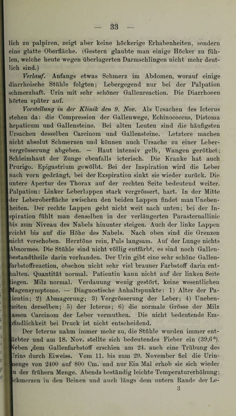 lieh zu palpiren, zeigt aber keine höckerige Erhabenheiten, sondern eine glatte Oberfläche. (Gestern glaubte man einige Höcker zu füh¬ len, welche heute wegen überlagerten Darmschlingen nicht mehr deut¬ lich sind.) Verlauf. Anfangs etwas Schmerz im Abdomen, worauf einige diarrhoische Stühle folgten; Lebergegend nur bei der Palpation schmerzhaft. Urin mit sehr schöner Gallenreaction. Die Diarrhoeen hörten später auf. Vorstellung in der Klinik den 9. Nov. Als Ursachen des Icterus stehen da: die Compression der Gallenwege, Echinococcus, Distoma hepaticum und Gallensteine. Bei alten Leuten sind die häufigsten Ursachen desselben Carcinom und Gallensteine. Letztere machen nicht absolut Schmerzen und können auch Ursache zu einer Leber- vergrösserung abgeben. — Haut intensiv gelb, Wangen geröthet; Schleimhaut der Zunge ebenfalls icterisch. Die Kranke hat auch Prurigo. Epigastrium gewölbt. Bei der Inspiration wird die Leber nach vorn gedrängt, bei der Exspiration sinkt sie wieder zurück. Die untere Apertur des Thorax auf der rechten Seite bedeutend weiter. Palpation: Linker Leberlappen stark vergrössert, hart. In der Mitte [der Leberoberfläche zwischen den beiden Lappen findet man Uneben¬ heiten. Der rechte Lappen geht nicht weit nach unten; bei der In¬ spiration fühlt man denselben in der verlängerten Parasternallinie bis zum Niveau des Nabels hinunter steigen. Auch der linke Lappen [reicht bis auf die Höhe des Nabels. Nach oben sind die Grenzen [nicht verschoben. Herztöne rein, Puls langsam. Auf der Lunge nichts [Abnormes. Die Stühle sind nicht völlig entfärbt, es sind noch Gallen- liestandtheile darin vorhanden. Der Urin gibt eine sehr schöne Gallen- ■arbstoffreaction, obschon nicht sehr viel brauner Farbstoff darin ent- lialten. Quantität normal. Patientin kann nicht auf der linken Seite liegen. Milz normal. Verdauung wenig gestört, keine wesentlichen ■Vfagensymptome. — Diagnostische Anhaltspunkte: 1) Alter der Pa¬ tientin; 2) Abmagerung; 3) Vergrösserung der Leber; 4) LTneben- lieiten derselben; 5) der Icterus; 6) die normale Grösse der Milz lassen Carcinom der Leber vermuthen. Die nicht bedeutende Em- fcfindlichkeit bei Druck ist nicht entscheidend. Der Icterus nahm immer mehr zu, die Stühle wurden immer ent- lärbter und am 18. Nov. stellte sich bedeutendes Fieber ein (39,6°). lieben tdem Gallenfarbstoff erschien am 24. auch eine Trübung des ■Jrins durch Eiweiss. Vom 11. bis zum 29. November fiel die Urin- Inenge von 2400 auf 800 Cm. und nur Ein Mal erhob sie sich wieder |u der frühem Menge. Abends beständig leichte Temperaturerhöhung; chmerzen in den Beinen und auch längs dem untern Rande der Le-