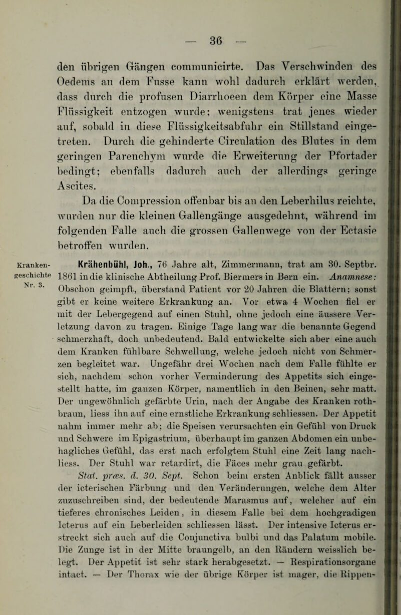 den übrigen Gängen comnninicirte. Das Verschwinden des Oedems an dem Fasse kann wohl dadurch erklärt werden, dass durch die profusen Diarrlioeen dem Körper eine Masse Flüssigkeit entzogen wurde; wenigstens trat jenes wieder auf, sobald in diese Flüssigkeitsabfuhr ein Stillstand einge¬ treten. Durch die gehinderte Circulation des Blutes in dem geringen Parenchym wurde die Erweiterung der Pfortader bedingt; ebenfalls dadurch auch der allerdings geringe Ascites. Da die Compression offenbar bis an den Leberhilus reichte, wurden nur die kleinen Gallengänge ausgedehnt, während im folgenden Falle auch die grossen Gallenwege von der Ectasie betroffen wurden. Kranken- Krähenbühl, Joh., 76 Jahre alt, Zimmermann, trat am 30. Septbr. geschickte 1861 in die klinische Abtheilung Prof. Bier mers in Bern ein. Anamnese: ^ p 3 Obschon geimpft, Überstand Patient vor 20 Jahren die Blattern; sonst gibt er keine weitere Erkrankung an. Vor etwa 4 Wochen fiel er mit der Lebergegend auf einen Stuhl, ohne jedoch eine äussere Ver¬ letzung davon zu tragen. Einige Tage lang war die benannte Gegend schmerzhaft, doch unbedeutend. Bald entwickelte sich aber eine auch dem Kranken fühlbare Schwellung, welche jedoch nicht von Schmer¬ zen begleitet war. Ungefähr drei Wochen nach dem Falle fühlte er sich, nachdem schon vorher Verminderung des Appetits sich einge¬ stellt hatte, im ganzen Körper, namentlich in den Beinen, sehr matt. Der ungewöhnlich gefärbte Urin, nach der Angabe des Kranken roth- braun, liess ihn auf eine ernstliche Erkrankung schliessen. Der Appetit nahm immer mehr ab; die Speisen verursachten ein Gefühl von Druck und Schwere im Epigastrium, überhaupt im ganzen Abdomen ein unbe¬ hagliches Gefühl, das erst nach erfolgtem Stuhl eine Zeit lang nach- liess. Der Stuhl war retardirt, die Fäces mehr grau gefärbt. Stal, prces. d. 30. Sept. Schon beim ersten Anblick fällt ausser der icterischen Färbung und den Veränderungen, welche dem Alter zuzuschreiben sind, der bedeutende Marasmus auf, welcher auf ein tieferes chronisches Leiden, in diesem Falle bei dem hochgradigen Icterus auf ein Leberleiden schliessen lässt. Der intensive Icterus er¬ streckt sich auch auf die Conjunctiva bulbi und das Palatum mobile. Die Zunge ist in der Mitte braungelb, an den Rändern weisslich be¬ legt. Der Appetit ist sehr stark herabgesetzt. — Respirationsorgane intact. — Der Thorax wie der übrige Körper ist mager, die Rippen-