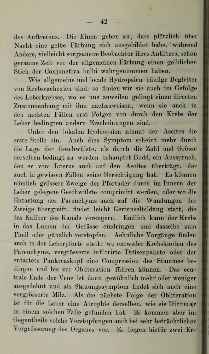 des Auftretens. Die Einen geben an, dass plötzlich über Nacht eine gelbe Färbung sich ausgebildet habe, während Andere, vielleicht sorgsamere Beobachter ihres Antlitzes, schon geraume Zeit vor der allgemeinen Färbung einen gelblichen Stich der Conjunctiva bulbi wahrgenommen haben. Wie allgemeine und locale Hydropsien häufige Begleiter von Krebscachexien sind, so finden wir sie auch im Gefolge des Leberkrebses, wo es uns zuweilen gelingt einen directen Zusammenhang mit ihm nachzuweisen, wenn sie auch in den meisten Fällen erst Folgen von durch den Krebs der Leber bedingten andern Erscheinungen sind. Unter den lokalen Hydropsien nimmt der Ascites die erste Stelle ein. Auch dies Symptom scheint mehr durch die Lage der Geschwülste, als durch die Zahl und Grösse derselben bedingt zu werden behauptet Budd, ein Ausspruch, den er vom Icterus auch auf den Ascites überträgt, der auch in gewissen Fällen seine Berechtigung hat. Es können nämlich grössere Zweige der Pfortader durch im Innern der Leber gelegene Geschwülste comprimirt werden, oder wo die Entartung des Parenchyms auch auf die Wandungen der Zweige übergreift, findet leicht Gerinnselbildung statt, die das Kaliber des Kanals verengern. Endlich kann der Krebs in das Lumen der Gefässe eindringen und dasselbe zum Theil oder gänzlich verstopfen. Aehnliche Vorgänge finden auch in der Leberpforte statt; wo entweder Krebsknoten des Parenchyms, vergrösserte infiltrirte Drüsenpakete oder der entartete Pankreaskopf eine Compression des Stammes be¬ dingen und bis zur Obliteration führen können. Das cen¬ trale Ende der Vene ist dann gewöhnlich mehr oder weniger ausgedehnt und als Stauungssymptom findet sich auch eine vergrösserte Milz. Als die nächste Folge der Obliteration ist für die Leber eine Atrophie derselben, wie sie Dittmajr in einem solchen Falle gefunden hat. Es kommen aber im Gegentheile solche Verstopfungen auch bei sehr beträchtlicher A ergrösserung des Organes vor. Es liegen hiefür zwei Er-