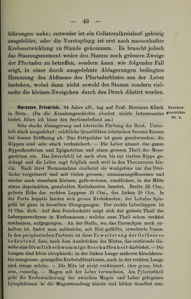 klärungen nahe; entweder ist ein Collateralkreislauf gehörig ausgebildet, oder die Verstopfung ist erst nach massenhafter Krebsentwicklung zu Stande gekommen. Es braucht jedoch das Stauungsmoment weder den Stamm noch grössere Zweige der Pfortader zu betreffen, sondern kann wie folgender Fall zeigt, in einer durch ausgedehnte Ablagerungen bedingten Hemmung des Abflusses des Pfortaderblutes aus der Leber bestehen, wobei dann nicht sowohl der Stamm sondern viel¬ mehr die kleinen Zweigehen durch den Druck dilatirt werden. Hurzeler, Friedrich, 64 Jahre alt, lag auf Prof. Biermers Klinik in Bern. (Da die Krankengeschichte absolut nichts Interessantes bietet, führe ich bloss den Sectionsbefund an.) Sehr starke Abmagerung und icterische Färbung der Haut. Unter¬ leib stark ausgedehnt; reichliche Quantitäten icterischen Serums fliessen bei dessen Eröffnung ab. Das Fettpolster ist ganz geschwunden, die Rippen sind sehr stark verknöchert. — Die Leber nimmt das ganze Hypochondrium und Epigastrium und einen grossen Theil des Meso- gastrium ein. Das Zwerchfell ist nach oben bis zur vierten Rippe ge¬ drängt und die Leber ragt folglich noch weit in den Thoraxraum hin¬ ein. Nach ihrer Herausnahme erscheint sie wenigstens um das Drei¬ fache vergrössert und mit vielen grossen, zusammengeflossenen und wieder auch einzelnen kleinen, gelb-weissen, rundlichen, in der Mitte etwas deprimirten, genabelten Krebsknoten besetzt. Breite 33 Ctm., grösste Höhe des rechten Lappens 24 Ctm., des linken 20 Ctm. In der Porta hepatis fanden sich grosse Krebsknoten; der Lobulus Spie¬ geln ist ganz in derselben übergegangen. Der rechte Leberlappen ist 11 Ctm. dick. Auf dem Durchschnitt zeigt sich der grösste Theil des Leberparenchyms in Krebsmassen, welche zum Theil schon verkäst erscheinen, aufgegangen. An der Stelle, wo das Parenchym noch er¬ halten ist, findet man zahlreiche, mit Blut gefüllte, erweiterte Venen. In den peripherischenPartieen ist diese Erweiterung derGefässeso bedeutend, dass, nach dem Ausdrücken des Blutes, das restirende Ge¬ webe eine förmlich schwammige Beschaffenheit darbietet. — Die Lungen sind klein atrophisch; in der linken Lunge mehrere kirschkern- bis nussgrosse, graugelbe Krebsinfiltrationen, auch in der rechten Lunge sind einige solche. - Die Milz ist nicht verkleinert, eher gross, blut¬ arm, runzelig. — Magen mit der Leber verwachsen. Am Pylorustheil geht die Krebswucherung der zwischen Magen und Leber gelegenen Lymphdrüsen in die Magenwandung hinein und bildet daselbst eine Kranken¬ geschichte Nr. 4.