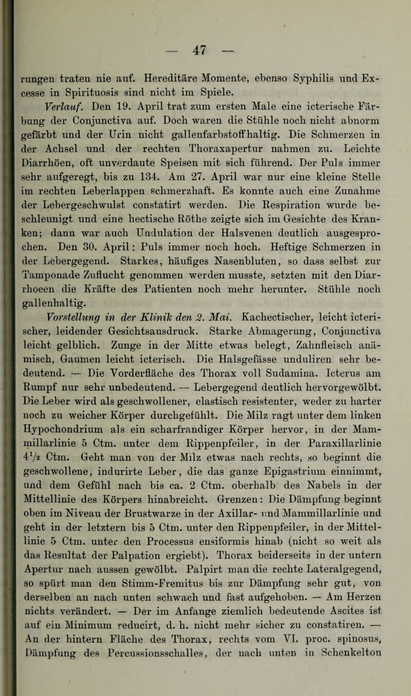 rungen traten nie auf. Hereditäre Momente, ebenso Syphilis und Ex- cesse in Spirituosis sind nicht im Spiele. Verlauf. Den 19. April trat zum ersten Male eine icterische Fär¬ bung der Conjunctiva auf. Doch waren die Stühle noch nicht abnorm gefärbt und der Urin nicht gallenfarbstoff haltig. Die Schmerzen in der Achsel und der rechten Thoraxapertur nahmen zu. Leichte Diarrhöen, oft unverdaute Speisen mit sich führend. Der Puls immer sehr aufgeregt, bis zu 134. Am 27. April war nur eine kleine Stelle im rechten Leberlappen schmerzhaft. Es konnte auch eine Zunahme der Lebergeschwulst constatirt werden. Die Respiration wurde be¬ schleunigt und eine hectische Röthe zeigte sich im Gesichte des Kran¬ ken; dann war auch Undulation der Halsvenen deutlich ausgespro¬ chen. Den 30. April: Puls immer noch hoch. Heftige Schmerzen in der Lebergegend. Starkes, häufiges Nasenbluten, so dass selbst zur Tamponade Zuflucht genommen werden musste, setzten mit den Diar- rhoeen die Kräfte des Patienten noch mehr herunter. Stühle noch gallenhaltig. Vorstellung in der Klinik den 2. Mai. Kachectischer, leicht icteri- scher, leidender Gesichtsausdruck. Starke Abmagerung, Conjunctiva leicht gelblich. Zunge in der Mitte etwas belegt, Zahnfleisch anä¬ misch, Gaumen leicht icterisch. Die Halsgefässe unduliren sehr be¬ deutend. — Die Vorderfläche des Thorax voll Sudamina. Icterus am Rumpf nur sehr unbedeutend. — Lebergegend deutlich hervorgewölbt. Die Leber wird als geschwollener, elastisch resistenter, weder zu harter noch zu weicher Körper durchgefühlt. Die Milz ragt unter dem linken Hypochondrium als ein scharfrandiger Körper hervor, in der Mam- millarlinie 5 Ctm. unter dem Rippenpfeiler, in der Paraxillarlinie 4x/2 Ctm. Geht man von der Milz etwas nach rechts, so beginnt die geschwollene, indurirte Leber, die das ganze Epigastrium einnimmt, und dem Gefühl nach bis ca. 2 Ctm. oberhalb des Nabels in der Mittellinie des Körpers hinabreicht. Grenzen: Die Dämpfung beginnt oben im Niveau der Brustwarze in der Axillar- und Mammillarlinie und geht in der letztem bis 5 Ctm. unter den Rippenpfeiler, in der Mittel¬ linie 5 Ctm. unter den Processus ensiformis hinab (nicht so weit als das Resultat der Palpation ergiebt). Thorax beiderseits in der untern Apertur nach aussen gewölbt. Palpirt man die rechte Lateralgegend, so spürt man den Stimm-Fremitus bis zur Dämpfung sehr gut, von derselben an nach unten schwach und fast aufgehoben. — Am Herzen nichts verändert. — Der im Anfänge ziemlich bedeutende Ascites ist auf ein Minimum reducirt, d. h. nicht mehr sicher zu constatiren. — An der hintern Fläche des Thorax, rechts vom VI. proc. spinosus, Dämpfung des Percussionsschalles, der nach unten in Schenkelton