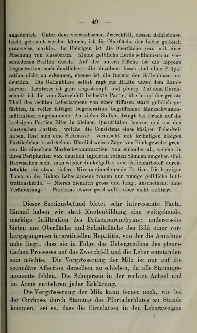 angedeutet. Unter dem verwachsenen Zwerchfell, dessen Adhäsionen leicht getrennt werden können, ist die Oberfläche der Leber gelblich grauweiss, markig. Im Uebrigen ist die Oberfläche grau mit einer Mischung von blassbraun. Kleine gelbliche Herde schimmern an ver¬ schiedenen Stellen durch. Auf der untern Fläche ist die lappige Degeneration noch deutlicher; die einzelnen fossee sind ohne Präpa¬ ration nicht zu erkennen, ebenso ist die Incisur der Gallenblase un¬ deutlich. Die Gallenblase selbst ragt zur Hälfte unter dem Rande hervor. Letzterer ist ganz abgestumpft und plump. Auf dem Durch¬ schnitt ist die vom Zwerchfell bedeckte Partie, überhaupt der grösste Theil des rechten Leberlappens von einer diffusen stark gelblich ge¬ färbten, in voller fettiger Degeneration begriffenene Markschwamm¬ infiltration eingenommen. An vielen Stellen dringt bei Druck auf die krebsigen Partien Eiter in kleinen Quantitäten hervor und aus den blassgelben Partien , welche die Consistenz eines käsigen Tuberkels haben, lässt sich eine Saftmasse , vermischt mit krümligen käsigen Partikelchen ausdrücken. Bläulichweisse Züge von Bindegewebe gren¬ zen die einzelnen Markscliwammpartien von einander ab, welche in ihren Peripherien von deutlich injicirten rothen Säumen umgeben sind. Dazwischen sieht man wieder dunkelgelbe, vom Gallenfarbstoff durch¬ tränkte, ein etwas tieferes Niveau einnehmende Partien. Die lappigen Tumoren des linken Leberlappens tragen nur wenige gelbliche Infil¬ trationsherde. — Nieren ziemlich gross und lang , anscheinend ohne Veränderung. — Pankreas etwas geschwellt, aber nicht infiltrirt. Dieser Sectionsbefund bietet sehr interessante Facta. Einmal haben wir statt Knotenbildung eine weitgehende, markige Infiltration des Drüsenparenchyms; andererseits bieten uns Oberfläche und Schnittfläche das Bild einer vor¬ hergegangenen interstitiellen Hepatitis, von der die Annahme nahe liegt, dass sie in Folge des Uebergreifens des pleuri- tischen Processes auf das Zwerchfell und die Leber entstanden sein möchte. Die Vergrößerung der Milz ist nur auf die secundäre Affection derselben zu schieben, da alle Stauungs¬ momente fehlen. Die Schmerzen in der rechten Achsel und im Arme entbehren jeder Erklärung. Die Vergrösserung der Milz kann ferner noch, wie bei der Cirrhose, durch Stauung des Pfortaderblutes zu Stande kommen, sei es, dass die Circulation in den Leberzweigen 4