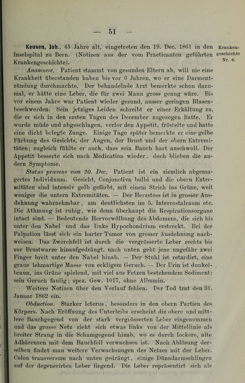 Keusen, Joh., 45 Jahre alt, eingetreten den 19. Dec. 1861 in den Kranken- Inselspital zu Bern. (Notizen aus der vom Practicanten geführten geschickte Krankengeschichte). Nr' 6‘ Anamnese. Patient stammt von gesunden Eltern ab, will nie eine Krankheit überstanden haben bis vor 6 Jahren, wo er eine Darment¬ zündung durchmachte. Der behandelnde Arzt bemerkte schon dazu¬ mal, er hätte eine Leber, die für zwei Mann gross genug wäre. Bis vor einem Jahre war Patient wieder gesund, ausser geringen Blasen¬ beschwerden. Sein jetziges Leiden schreibt er einer Erkältung zu, die er sich in den ersten Tagen des December zugezogen hatte. Er wurde müde und abgeschlagen, verlor den Appetit, fröstelte und hatte eine dicht belegte Zunge. Einige Tage später bemerkte er eine gelbe Färbung des Gesichts, der Augen, der Brust und der obern Extremi¬ täten; zugleich fühlte er auch, dass sein Bauch hart anschwoll. Der Appetit besserte sich nach Medication wieder , doch blieben die an¬ dern Symptome. Status proesens vom 20. Dec. Patient ist ein ziemlich abgema¬ gertes Individuum. Gesicht, Conjunctiva bulbi und die obern Extre¬ mitäten sind intensiv gelb gefärbt, mit einem Strich ins Grüne, weit weniger die untern Extremitäten. — Der Herzstoss ist in grosser Aus¬ dehnung wahrnehmbar , am deutlichsten im 5. Intercostalraum etc. Die Athmung ist ruhig, wie denn überhaupt die Respirationsorgane intact sind. — Bedeutende Hervorwölbung des Abdomens, die sich bis unter den Nabel und das linke Hypochondrium erstreckt. Bei der Palpation lässt sich ein harter Tumor von grosser Ausdehnung nach- weisen. Das Zwerchfell ist durch die vergrösserte Leber rechts bis zur Brustwarze hinaufgedrängt, nach unten geht jene ungefähr zwei Finger breit unter den Nabel hinab. — Der Stuhl ist retardirt, eine graue lehmartige Masse von eekligem Geruch. — Der Urin ist dunkel¬ braun, ins Grüne spielend, mit viel aus Fetzen bestehendem Sediment; sein Geruch faulig; spez. Gew. 1017, ohne Albumin. Weitere Notizen über den Verlauf fehlen. Der Tod trat den 81. Januar 1862 ein. Obduction. Starker Icterus , besonders in den obern Partien des Körpers. Nach Eröffnung des Unterleibs erscheint die obere und mitt¬ lere Bauchgegend von der stark vergiösserten Leber eingenommen und das grosse Netz zieht sich etwas links von der Mittellinie als breiter Strang in die Schamgegend hinab, wo es durch lockere, alte Adhärenzen mit dem Bauchfell verwachsen ist. Nach Ablösung der¬ selben findet man weitere Verwachsungen des Netzes mit der Leber. Colon transversum nach unten gedrängt, einige Dünndarmschlingen auf der degenerirten Leber liegend. Die Leber repräsentirt sich als • . 's . .. I ' ..