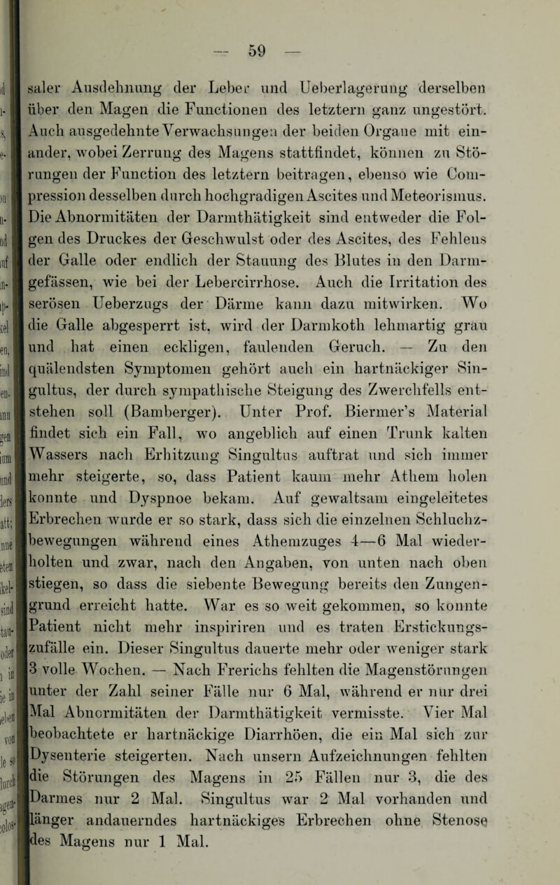 aal er Ausdehnung der Leber und Ueberlagerung derselben über den Magen die Functionen des letztem ganz ungestört. Auch ausgedehnte Verwachsungen der beiden Organe mit ein¬ ander, wobei Zerrung des Magens stattfindet, können zu Stö¬ rungen der Function des letztem beitragen, ebenso wie Com- pression desselben durch hochgradigen Ascites und Meteorismus. Die Abnormitäten der Darmthätigkeit sind entweder die Fol¬ gen des Druckes der Geschwulst oder des Ascites, des Fehlens der Galle oder endlich der Stauung des Blutes in den Darm- gefässen, wie bei der Lebercirrhose. Auch die Irritation des serösen Ueberzugs der Därme kann dazu mitwirken. Wo die Galle abgesperrt ist, wird der Darmkoth lehmartig grau und hat einen eckligen, faulenden Geruch. — Zu den quälendsten Symptomen gehört auch ein hartnäckiger Sin- gultus, der durch sympathische Steigung des Zwerchfells ent¬ stehen soll (Bamberger). Unter Prof. Biermer’s Material findet sich ein Fall, wo angeblich auf einen Trunk kalten Wassers nach Erhitzung Singultus auftrat und sich immer mehr steigerte, so, dass Patient kaum mehr Atlieni holen konnte und Dyspnoe bekam. Auf gewaltsam eingeleitetes Erbrechen wurde er so stark, dass sich die einzelnen Schluchz¬ bewegungen während eines Athemzuges 4—6 Mal wieder¬ lholten und zwar, nach den Angaben, von unten nach oben Istiegen, so dass die siebente Bewegung bereits den Zungen¬ grund erreicht hatte. War es so weit gekommen, so konnte Patient nicht mehr inspiriren und es traten Erstickungs¬ zufälle ein. Dieser Singultus dauerte mehr oder weniger stark 3 volle Wochen. — Nach Frerichs fehlten die Magenstörungen unter der Zahl seiner Fälle nur 6 Mal, während er nur drei Mal Abnormitäten der Darmthätigkeit vermisste. Vier Mal beobachtete er hartnäckige Diarrhöen, die ein Mal sich zur Dysenterie steigerten. Nach unsern Aufzeichnungen fehlten die Störungen des Magens in 25 Fällen nur 3, die des IDarmes nur 2 Mal. Singultus war 2 Mal vorhanden und Länger andauerndes hartnäckiges Erbrechen ohne Stenose [des Magens nur 1 Mal.