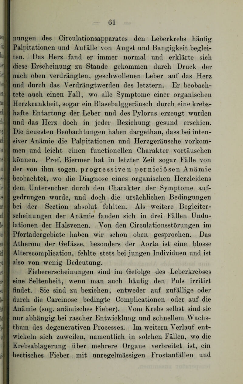 imngen des Circnlationsapparates den Leberkrebs häufig Palpitationen und Anfälle von Angst und Bangigkeit beglei¬ ten. Das Herz fand er immer normal und erklärte sich diese Erscheinung zu Stande gekommen durch Druck der nach oben verdrängten, geschwollenen Leber auf das Herz und durch das Verdrängtwerden des letztem. Er beobach¬ tete auch einen Fall, wo alle Symptome einer organischen Herzkrankheit, sogar ein Blasebalggeräusch durch eine krebs¬ hafte Entartung der Leber und des Pylorus erzeugt wurden und das Herz doch in jeder Beziehung gesund erschien. Die neuesten Beobachtungen haben dargethan, dass bei inten¬ siver Anämie die Palpitationen und Herzgeräusche Vorkom¬ men und leicht einen functionellen Charakter Vortäuschen können. Prof. Biermer hat in letzter Zeit sogar Fälle von der von ihm sogen, progressiven perniciösen Anämie beobachtet, wo die Diagnose eines organischen Herzleidens dem Untersucher durch den Charakter der Symptome auf¬ gedrungen wurde, und doch die ursächlichen Bedingungen bei der Section absolut fehlten. Als weitere Begleiter¬ scheinungen der Anämie fanden sich in drei Fällen Undu- lationen der Halsvenen. Von den Circulationsstörungen im * Pfortadergebiete haben wir schon oben gesprochen. Das Atherom der Gefässe, besonders der Aorta ist eine blosse Alterscomplication, fehlte stets bei jungen Individuen und ist also von wenig Bedeutung. Fiebererscheinungen sind im Gefolge des Leberkrebses eine Seltenheit, wenn man auch häufig den Puls irritirt findet. Sie sind zu beziehen, entweder auf zufällige oder durch die Carcinose bedingte Complicationen oder auf die Anämie (sog. anämisches Fieber). Vom Krebs selbst sind sie nur abhängig bei rascher Entwicklung und schnellem Wachs¬ thum des degenerativen Processes. Im weitern Verlauf ent¬ wickeln sich zuweilen, namentlich in solchen Fällen, wo die Krebsablagerung über mehrere Organe verbreitet ist, ein hectisches Fieber mit unregelmässigen Frostanfällen und