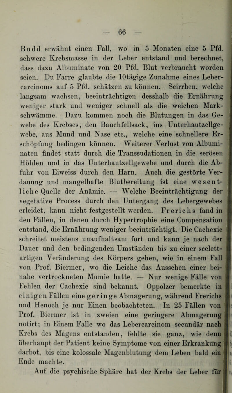 Bucld erwähnt einen Fall, wo in 5 Monaten eine 5 Pfd. schwere Krebsmasse in der Leber entstand und berechnet, dass dazu Albuminate von 20 Pfd. Blut verbraucht worden seien. Du Farre glaubte die lOtägige Zunahme eines Leber- carcinoms auf 5 Pfd. schätzen zu können. Scirrhen, welche langsam wachsen, beeinträchtigen desshalb die Ernährung 1 weniger stark und weniger schnell als die weichen Mark- schwämme. Dazu kommen noch die Blutungen in das Ge¬ webe des Krebses, den Bauchfellsack, ins Unterhautzellge¬ webe, aus Mund und Nase etc., welche eine schnellere Er¬ schöpfung bedingen können. Weiterer Verlust von Albumi- naten findet statt durch die Transsudationen in die serösen Höhlen und in das Unterhautzellgewebe und durch die Ab¬ fuhr von Eiweiss durch den Harn. Auch die gestörte Ver¬ dauung und mangelhafte Blutbereitung ist eine wesent¬ liche Quelle der Anämie. — Welche Beeinträchtigung der vegetative Process durch den Untergang des Lebergewebes erleidet, kann nicht festgestellt werden. Frerichs fand in den Fällen, in denen durch Hypertrophie eine Compensation entstand, die Ernährung weniger beeinträchtigt. Die Cachexie schreitet meistens unaufhaltsam fort und kann je nach der Dauer und den bedingenden Umständen bis zu einer scelett- artigen Veränderung des Körpers gehen, wie in einem Fall von Prof. Biermer, wo die Leiche das Aussehen einer bei- i nahe vertrockneten Mumie hatte. — Nur wenige Fälle von Fehlen der Cachexie sind bekannt. Oppolzer bemerkte in einigen Fällen eine geringe Abmagerung, während Frerichs und Henoch je nur Einen beobachteten. In 25 Fällen von Prof. Biermer ist in zweien eine geringere Abmagerung ■ notirt; in Einem Falle wo das Lebercarcinom secundär nach Krebs des Magens entstanden, fehlte sie ganz, wie denn überhaupt der Patient keine Symptome von einer Erkrankung i dar bot, bis eine kolossale Magenblutung dem Leben bald ein 11 Ende machte. Auf die psychische Sphäre hat der Krebs der Leber für j