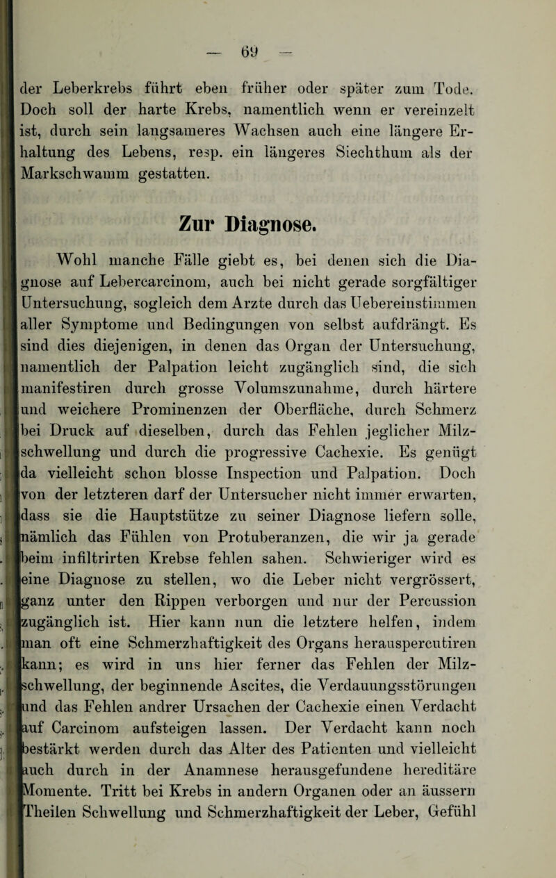 Ö(J der Leberkrebs fahrt eben früher oder später zum Tode. Doch soll der harte Krebs, namentlich wenn er vereinzelt ist, durch sein langsameres Wachsen auch eine längere Er¬ haltung des Lebens, resp. ein längeres Siechthum als der Markschwamm gestatten. Zur Diagnose. Wohl manche Fälle giebt es, bei denen sich die Dia¬ gnose auf Lebercarcinom, auch bei nicht gerade sorgfältiger Untersuchung, sogleich dem Arzte durch das Uebereinstimmen aller Symptome und Bedingungen von selbst aufdrängt. Es sind dies diejenigen, in denen das Organ der Untersuchung, namentlich der Palpation leicht zugänglich sind, die sich manifestiren durch grosse Volumszunahme, durch härtere und weichere Prominenzen der Oberfläche, durch Schmerz Ibei Druck auf dieselben, durch das Fehlen jeglicher Milz- schwellung und durch die progressive Cachexie. Es genügt da vielleicht schon blosse Inspection und Palpation. Doch von der letzteren darf der Unt ersuch er nicht immer erwarten, dass sie die Hauptstütze zu seiner Diagnose liefern solle, nämlich das Fühlen von Protuberanzen, die wir ja gerade beim infiltrirten Krebse fehlen sahen. Schwieriger wird es eine Diagnose zu stellen, wo die Leber nicht vergrössert, ganz unter den Rippen verborgen und nur der Percussion ■ugänglich ist. Hier kann nun die letztere helfen, indem man oft eine Schmerzhaftigkeit des Organs herauspercutiren :ann; es wird in uns hier ferner das Fehlen der Milz- Schwellung, der beginnende Ascites, die Verdauungsstörungen und das Fehlen andrer Ursachen der Cachexie einen Verdacht ^uf Carcinom aufsteigen lassen. Der Verdacht kann noch bestärkt werden durch das Alter des Patienten und vielleicht auch durch in der Anamnese herausgefundene hereditäre Momente. Tritt bei Krebs in andern Organen oder an äussern Theiien Schwellung und Schmerzhaftigkeit der Leber, Gefühl