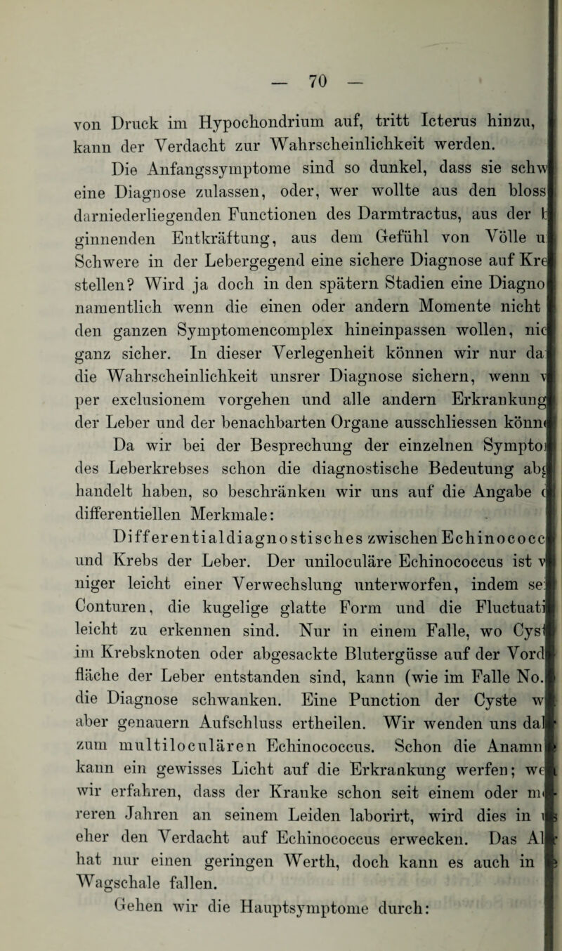 von Druck im Hypochondrium auf, tritt Icterus hinzu, kann der Verdacht zur Wahrscheinlichkeit werden. Die Anfangssymptome sind so dunkel, dass sie schw eine Diagnose zulassen, oder, wer wollte aus den bloss darniederliegenden Functionen des Darmtractus, aus der t j ginnenden Entkräftung, aus dem Gefühl von \rölle u j Schwere in der Lebergegend eine sichere Diagnose auf Kre stellen? Wird ja doch in den spätem Stadien eine Diagno namentlich wenn die einen oder andern Momente nicht den ganzen Symptomencomplex hineinpassen wollen, nie ganz sicher. In dieser Verlegenheit können wir nur da die Wahrscheinlichkeit unsrer Diagnose sichern, wenn v per exclusionem Vorgehen und alle andern Erkrankung der Leber und der benachbarten Organe ausschliessen könm Da wir bei der Besprechung der einzelnen Symptoj des Leberkrebses schon die diagnostische Bedeutung ab£ handelt haben, so beschränken wir uns auf die Angabe c differentiellen Merkmale: Differentialdiagnostisches zwischenEchinococc und Krebs der Leber. Der uniloculäre Echinococcus ist vl niger leicht einer Verwechslung unterworfen, indem se: Conturen, die kugelige glatte Form und die Fluctuati leicht zu erkennen sind. Nur in einem Falle, wo Cysii im Krebsknoten oder abgesackte Blutergüsse auf der Vord fläche der Leber entstanden sind, kann (wie im Falle No. die Diagnose schwanken. Eine Punction der Cyste w aber genauem Aufschluss ertheilen. Wir wenden uns dal zum multiloculären Echinococcus. Schon die Anamn kann ein gewisses Licht auf die Erkrankung werfen; we wir erfahren, dass der Kranke schon seit einem oder nu reren Jahren an seinem Leiden laborirt, wird dies in \ eher den Verdacht auf Echinococcus erwecken. Das Al hat nur einen geringen Werth, doch kann es auch in Wagschale fallen. Gehen wir die Hauptsymptome durch: