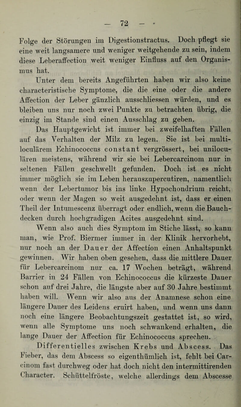 Folge der Störungen im Digestionstractus. Doch pflegt sie eine weit langsamere und weniger weitgehende zu sein, indem diese Leberaffection weit weniger Einfluss auf den Organis¬ mus hat. Unter dem bereits Angeführten haben wir also keine characteristische Symptome, die die eine oder die andere Affection der Leber gänzlich ausschliessen würden, und es bleiben uns nur noch zwei Punkte zu betrachten übrig, die einzig im Stande sind einen Ausschlag zu geben. Das Hauptgewicht ist immer bei zweifelhaften Fällen auf das Verhalten der Milz zu legen. Sie ist bei multi- loculärem Echinococcus constant vergrössert, bei unilocu- lären meistens, während wir sie bei Lebercarcinom nur in seltenen Fällen geschwellt gefunden. Doch ist es nicht immer möglich sie im Leben herauszupercutiren, namentlich wenn der Lebertumor bis ins linke Hypochondrium reicht, oder wenn der Magen so weit ausgedehnt ist, dass er einen Theil der Intumescenz überragt oder endlich, wenn die Bauch¬ decken durch hochgradigen Acites ausgedehnt sind. Wenn also auch dies Symptom im Stiche lässt, so kann man, wie Prof. Biermer immer in der Klinik hervorhebt, nur noch an der Dauer der Affection einen Anhaltspunkt gewinnen. Wir haben oben gesehen, dass die mittlere Dauer für Lebercarcinom nur ca. 17 Wochen beträgt, während Barrier in 24 Fällen von Echinococcus die kürzeste Dauer schon auf drei Jahre, die längste aber auf 30 Jahre bestimmt haben will. Wenn wir also aus der Anamnese schon eine längere Dauer des Leidens eruirt haben, und wenn uns dann noch eine längere Beobachtungszeit gestattet ist, so wird, wenn alle Symptome uns noch schwankend erhalten, die lange Dauer der Affection für Echinococcus sprechen. Diffe rentielles zwischen Krebs und Abscess. Das Fieber, das dem Abscess so eigenthümlich ist, fehlt bei Car- cinom fast durchweg oder hat doch nicht den intermittirenden Character. Schüttelfröste, welche allerdings dem Abscesse