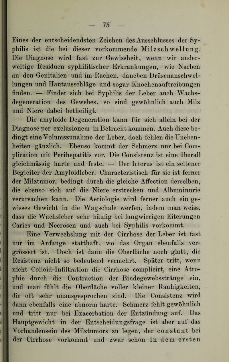 Eines der entscheidendsten Zeichen des Ausschlusses der Sy¬ philis ist die hei dieser vorkommende Milzschwellung. Die Diagnose wird fast zur Gewissheit, wenn wir ander¬ weitige Residuen syphilitischer Erkrankungen, wie Narben an den Genitalien und im Rachen, daneben Drüsenanschwel¬ lungen und Hautausschläge und sogar Knochenauftreibungen finden. — Findet sich bei Syphilis der Leber auch Wachs¬ degeneration des Gewebes, so sind gewöhnlich auch Milz und Niere dabei betheiligt. Die amyloide Degeneration kann für sich allein bei der Diagnose per exclusionem in Betracht kommen. Auch diese be¬ dingt eine Volumszunahme der Leber, doch fehlen die Uneben¬ heiten gänzlich. Ebenso kommt der Schmerz nur bei Com- plication mit Perihepatitis vor. Die Consistenz ist eine überall gleichmässig harte und feste. — Der Icterus ist ein seltener Begleiter der Amyloidleber. Characteristisch für sie ist ferner der Milztumor, bedingt durch die gleiche Affection derselben, die ebenso sich auf die Niere erstrecken und Albuminurie verursachen kann. Die Aetiologie wird ferner auch ein ge¬ wisses Gewicht in die Wagschale werfen, indem man weiss, dass die Wachsleber sehr häufig bei langwierigen Eiterungen Caries und Necrosen und auch bei Syphilis vorkommt. Eine Verwechslung mit der Cirrhose der Leber ist fast nur im Anfänge statthaft, wo das Organ ebenfalls ver- grössert ist. Doch ist dann die Oberfläche noch glatt, die Resistenz nicht so bedeutend vermehrt. Später tritt, wenn nicht Colloid-Infiltration die Cirrhose complicirt, eine Atro¬ phie durch die Contraction der Bindegewebsstränge ein, und man fühlt die Oberfläche voller kleiner Rauhigkeiten, die oft sehr unausgesprochen sind. Die Consistenz wird dann ebenfalls eine abnorm harte. Schmerz fehlt gewöhnlich und tritt nur bei Exacerbation der Entzündung auf. Das Hauptgewicht in der Entscheidungsfrage ist aber auf das Vorhandensein des Milztumors zu legen, der constant bei der Cirrhose vorkommt und zwar schon in dem ersten