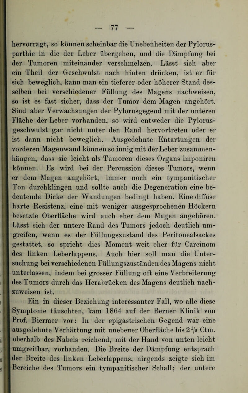 hervorragt, so können scheinbar die Unebenheiten der Pylorus- parthie in die der Leber übergehen, und die Dämpfung bei der Tumoren miteinander verschmelzen. Lässt sich aber ein Theil der Geschwulst nach hinten drücken, ist er für sich beweglich, kann man ein tieferer oder höherer Stand des¬ selben bei verschiedener Füllung des Magens nachweisen, so ist es fast sicher, dass der Tumor dem Magen angehört. Sind aber Verwachsungen der Pylorusgegend mit der unteren Fläche der Leber vorhanden, so wird entweder die Pylorus- geschwulst gar nicht unter den Rand hervortreten oder er ist dann nicht beweglich. Ausgedehnte Entartungen der vorderen Magenwand können so innig mit der Leber Zusammen¬ hängen, dass sie leicht als Tumoren dieses Organs imponiren können. Es wird bei der Percussion dieses Tumors, wenn er dem Magen angehört, immer noch ein tympanitischer Ton durchklingen und sollte auch die Degeneration eine be¬ deutende Dicke der Wandungen bedingt haben. Eine diffuse harte Resistenz, eine mit weniger ausgesprochenen Höckern besetzte Oberfläche wird auch eher dem Magen angehören. Lässt sich der untere Rand des Tumors jedoch deutlich um¬ greifen, wenn es der Füllungszustand des Peritonealsackes gestattet, so spricht dies Moment weit eher für Carcinom des linken Leberlappens. Auch hier soll man die Unter¬ suchung bei verschiedenen Füllungszuständen des Magens nicht unterlassen, indem bei grosser Füllung oft eine Verbreiterung des Tumors durch das Herabrücken des Magens deutlich nach¬ zuweisen ist. Ein in dieser Beziehung interessanter Fall, wo alle diese Symptome täuschten, kam 1864 auf der Berner Klinik von Prof. Biermer vor: In der epigastrischen Gegend war eine ausgedehnte Verhärtung mit unebener Oberfläche bis 21/2 Ctm. oberhalb des Nabels reichend, mit der Hand von unten leicht umgreifbar, vorhanden. Die Breite der Dämpfung entsprach der Breite des linken Leberlappens, nirgends zeigte sich im Bereiche des Tumors ein tympanitischer Schall; der untere