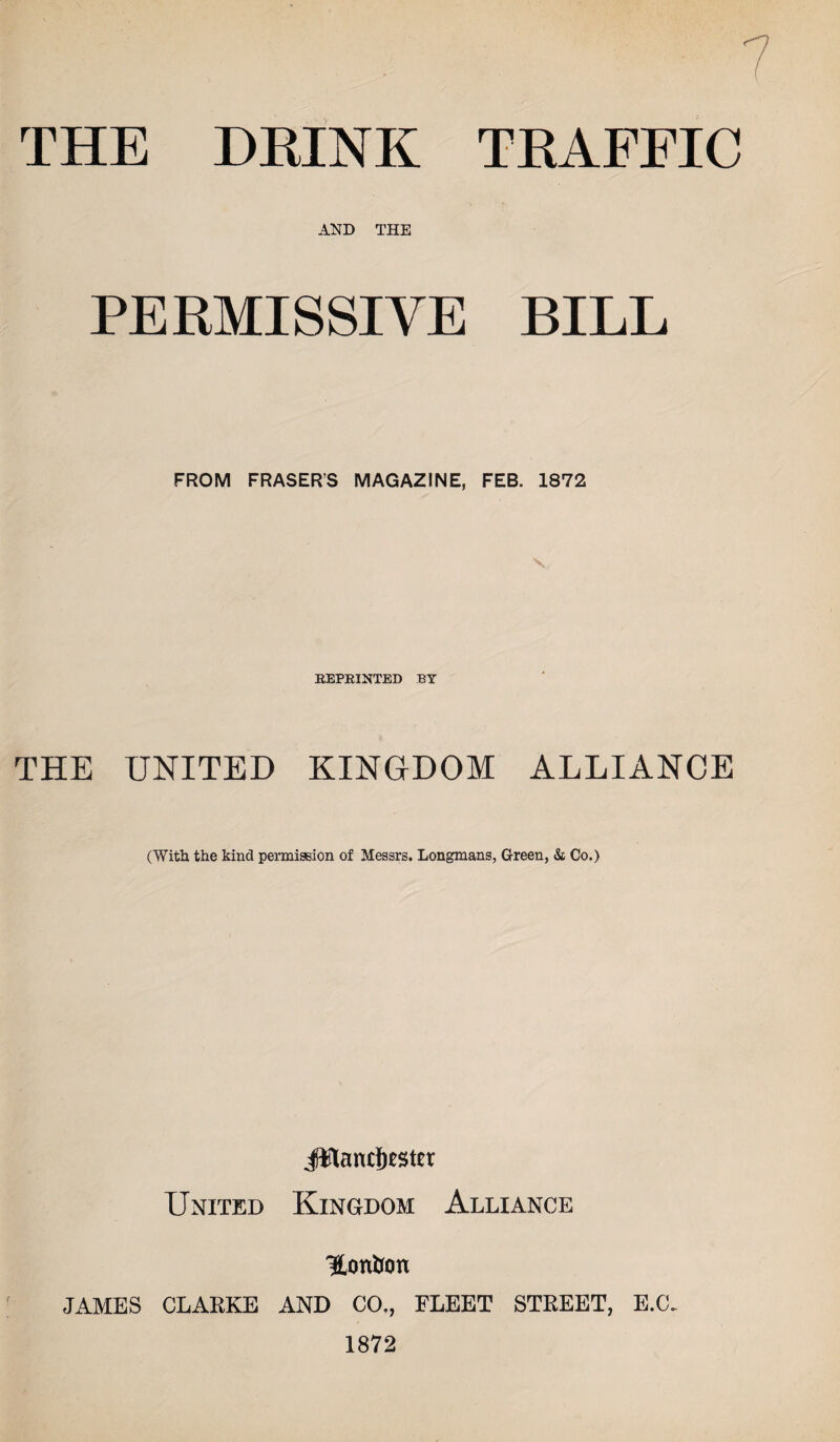 THE DRINK TRAFFIC AND THE PERMISSIVE BILL FROM FRASERS MAGAZINE, FEB. 1872 v REPRINTED BY THE UNITED KINGDOM ALLIANCE (With the kind permission of Messrs. Longmans, Green, & Co.) J¥land)tster United Kingdom Alliance 'S.on&on JAMES CLARKE AND CO., FLEET STREET, E.C. 1872