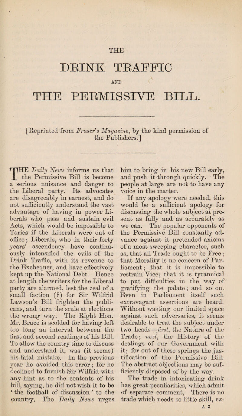 THE DEINK TRAFFIC AND THE PE EMI S SI YE BILL. [Reprinted from Fraser's Magazine, by the kind permission of the Publishers.] mHE Daily News informs ns that X the Permissive Bill is become a serious nuisance and danger to the Liberal party. Its advocates are disagreeably in earnest, and do not sufficiently understand the vast advantage of having in power Li¬ berals who pass and sustain evil Acts, which would be impossible to Tories if the Liberals were out of office; Liberals, who in their forty years’ ascendency have continu¬ ously intensified the evils of the Drink Traffic, with its revenue to the Exchequer, and have effectively kept up the National Debt. Hence at length the writers for the Liberal party are alarmed, lest the zeal of a small faction (?) for Sir Wilfrid Lawson’s Bill frighten the publi¬ cans, and turn the scale at elections the wrong way. The Right Hon. Mr. Bruce is scolded for having left too long an interval between the first and second readings of his Bill. To allow the country time to discuss and understand it, was (it seems) his fatal mistake. In the previous year he avoided this error; for he declined to furnish Sir Wilfrid with any hint as to the contents of his bill, saying, he did not wish it to be 4 the football of discussion ’ to the country. The Daily News urges him to bring in his new Bill early, and push it through quickly. The people at large are not to have any voice in the matter. If any apology were needed, this would be a sufficient apology for discussing the whole subject at pre¬ sent as fully and as accurately as we can. The popular opponents of the Permissive Bill constantly ad¬ vance against it pretended axioms of a most sweeping character, such as, that all Trade ought to be Free ; that Morality is no concern of Par¬ liament ; that it is impossible to restrain Vice; that it is tyrannical to put difficulties in the way of gratifying the palate; and so on. Even in Parliament itself such extravagant assertions are heard. Without wasting our limited space against such adversaries, it seems desirable to treat the subject under two heads—-first, the Nature of the Trade; next, the History of the dealings of our Government with it; for out of these springs the jus¬ tification of the Permissive Bill. The abstract objections may be suf¬ ficiently disposed of by the way. The trade in intoxicating drink has great peculiarities, which admit of separate comment. There is no trade which needs so little skill, ex - A 2