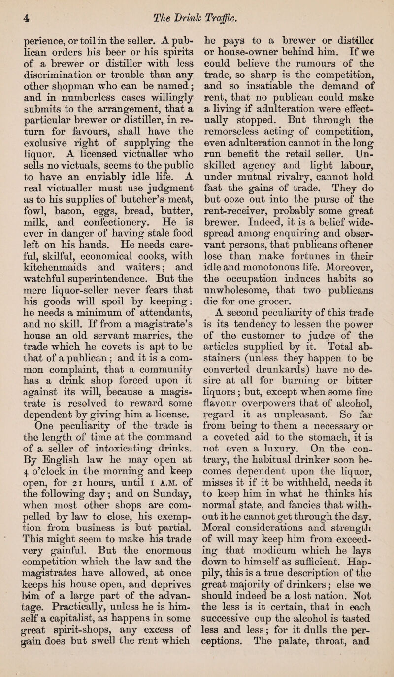 perience, or toil in the seller. A pub¬ lican orders his beer or his spirits of a brewer or distiller with less discrimination or trouble than any other shopman who can be named; and in numberless cases willingly submits to the arrangement, that a particular brewer or distiller, in re¬ turn for favours, shall have the exclusive right of supplying the liquor. A licensed victualler who sells no victuals, seems to the public to have an enviably idle life. A real victualler must use judgment as to his supplies of butcher’s meat, fowl, bacon, eggs, bread, butter, milk, and confectionery. He is ever in danger of having stale food left on his hands. He needs care¬ ful, skilful, economical cooks, with kitchenmaids and waiters; and watchful superintendence. But the mere liquor-seller never fears that his goods will spoil by keeping: he needs a minimum of attendants, and no skill. If from a magistrate’s house an old servant marries, the trade which he covets is apt to be that of a publican ; and it is a com¬ mon complaint, that a community has a drink shop forced upon it against its will, because a magis¬ trate is resolved to reward some dependent by giving him a license. One peculiarity of the trade is the length of time at the command of a seller of intoxicating drinks. By English law he may open at 4 o’clock in the morning and keep open, for 21 hours, until 1 a.m. of the following day; and on Sunday, when most other shops are com¬ pelled by law to close, his exemp¬ tion from business is but partial. This might seem to make his trade very gainful. But the enormous competition which the law and the magistrates have allowed, at once keeps his house open, and deprives him of a large part of the advan¬ tage. Practically, unless he is him¬ self a capitalist, as happens in some great spirit-shops, any excess of gain does but swell the rent which he pays to a brewer or distiller or house-owner behind him. If we could believe the rumours of the trade, so sharp is the competition, and so insatiable the demand of rent, that no publican could make a living if adulteration were effect¬ ually stopped. But through the remorseless acting of competition, even adulteration cannot in the long run benefit the retail seller. Un¬ skilled agency and light labour, under mutual rivalry, cannot hold fast the gains of trade. They do but ooze out into the purse of the rent-receiver, probably some great brewer. Indeed, it is a belief wide¬ spread among enquiring and obser¬ vant persons, that publicans oftener lose than make fortunes in their idle and monotonous life. Moreover, the occupation induces habits so unwholesome, that two publicans die for one grocer. A second peculiarity of this trade is its tendency to lessen the power of the customer to judge of the articles supplied by it. Total ab¬ stainers (unless they happen to be converted drunkards) have no de¬ sire at all for burning or bitter liquors ; but, except when some fine flavour overpowers that of alcohol, regard it as unpleasant. So far from being to them a necessary or a coveted aid to the stomach, it is not even a luxury. On the con¬ trary, the habitual drinker soon be¬ comes dependent upon the liquor, misses it if it be withheld, needs it to keep him in what he thinks his normal state, and fancies that with¬ out it he cannot get through the day. Moral considerations and strength of will may keep him from exceed¬ ing that modicum which he lays down to himself as sufficient. Hap¬ pily, this is a true description of the great majority of drinkers ; else we should indeed be a lost nation. Hot the less is it certain, that in each successive cup the alcohol is tasted less and less; for it dulls the per¬ ceptions. The palate, throat, and