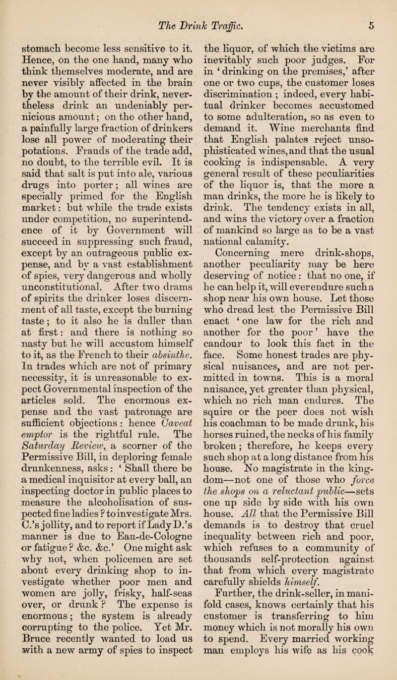 stomach become less sensitive to it. Hence, on the one hand, many who think themselves moderate, and are never visibly affected in the brain by the amount of their drink, never¬ theless drink an undeniably per¬ nicious amount; on the other hand, a painfully large fraction of drinkers lose all power of moderating their potations. Frauds of the trade add, no doubt, to the terrible evil. It is said that salt is put into ale, various drugs into porter; all wines are specially primed for the English market: but while the trade exists under competition, no superintend¬ ence of it by Government will succeed in suppressing such fraud, except by an outrageous public ex¬ pense, and by a vast establishment of spies, very dangerous and wholly unconstitutional. After two drams of spirits the drinker loses discern¬ ment of all taste, except the burning taste; to it also he is duller than at first: and there is nothing so nasty but he will accustom himself to it, as the French to their absinthe. In trades which are not of primary necessity, it is unreasonable to ex¬ pect Governmental inspection of the articles sold. The enormous ex¬ pense and the vast patronage are sufficient objections : hence Caveat emptor is the rightful rule. The Saturday Review, a scorner of the Permissive Bill, in deploring female drunkenness, asks : ‘ Shall there be a medical inquisitor at every ball, an inspecting doctor in public places to measure the alcoholisation of sus¬ pected fine ladies P to investigate Mrs. C.’s jollity, and to report if Lady D.’s manner is due to Eau-de-Cologne or fatigue ? &c. &c.’ One might ask why not, when policemen are set about every drinking shop to in¬ vestigate whether poor men and women are jolly, frisky, half-seas over, or drunk P The expense is enormous; the system is already corrupting to the police. Yet Mr. Bruce recently wanted to load us with a new army of spies to inspect the liquor, of which the victims are inevitably such poor judges. For in 4 drinking on the premises,’ after one or two cups, the customer loses discrimination ; indeed, every habi¬ tual drinker becomes accustomed to some adulteration, so as even to demand it. Wine merchants find that English palates reject unso¬ phisticated wines, and that the usual cooking is indispensable. A very general result of these peculiarities of the liquor is, that the more a man drinks, the more he is likely to drink. The tendency exists in all, and wins the victory over a fraction of mankind so large as to be a vast national calamity. Concerning mere drink-shops, another peculiarity may be here deserving of notice : that no one, if he can help it, will ever endure such a shop near his own house. Let those who dread lest the Permissive Bill enact ‘ one law for the rich and another for the poor ’ have the candour to look this fact in the face. Some honest trades are phy¬ sical nuisances, and are not per¬ mitted in towns. This is a moral nuisance, yet greater than physical, which no rich man endures. The squire or the peer does not wish his coachman to be made drunk, his horses ruined, the necks of his family broken; therefore, he keeps every such shop at a long distance from his house. No magistrate in the king¬ dom—not one of those who force the shojps on a reluctant public—sets one up side by side with his own house. All that the Permissive Bill demands is to destroy that cruel inequality between rich and poor, which refuses to a community of thousands self-protection against that from which every magistrate carefully shields himself. Further, the drink-seller, in mani¬ fold cases, knows certainly that his customer is transferring to him money which is not morally his own to spend. Every married working man employs his wife as his cook