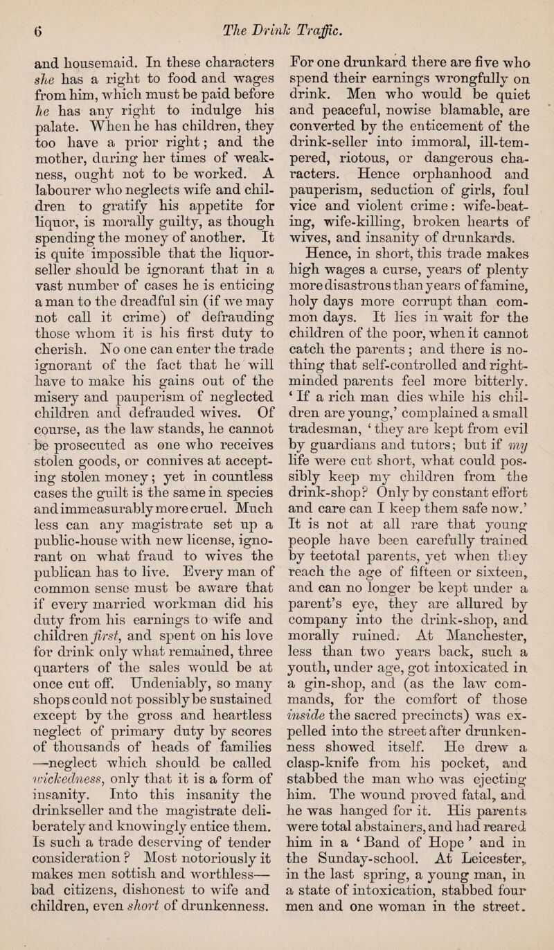 and housemaid. In these characters she has a right to food and wages from him, which must he paid before he has any right to indulge his palate. When he has children, they too have a prior right; and the mother, during her times of weak¬ ness, ought not to he worked. A labourer who neglects wife and chil¬ dren to gratify his appetite for liquor, is morally guilty, as though spending the money of another. It is quite impossible that the liquor- seller should be ignorant that in a vast number of cases he is enticing a man to the dreadful sin (if we may not call it crime) of defrauding those whom it is his first duty to cherish. Ho one can enter the trade ignorant of the fact that he will have to make his gains out of the misery and pauperism of neglected children and defrauded wives. Of course, as the law stands, he cannot he prosecuted as one who receives stolen goods, or connives at accept¬ ing stolen money; yet in countless cases the guilt is the same in species and immeasurably more cruel. Much less can any magistrate set up a public-house with new license, igno¬ rant on what fraud to wives the publican has to live. Every man of common sense must he aware that if every married workman did his duty from his earnings to wife and children first, and spent on his love for drink only what remained, three quarters of the sales would be at once cut off. Undeniably, so many shops could not possibly be sustained except by the gross and heartless neglect of primary duty by scores of thousands of heads of families —-neglect which should be called ivickedness, only that it is a form of insanity. Into this insanity the drinkseller and the magistrate deli¬ berately and knowingly entice them. Is such a trade deserving of tender consideration ? Most notoriously it makes men sottish and worthless— bad citizens, dishonest to wife and children, even short of drunkenness. For one drunkard there are five who spend their earnings wrongfully on drink. Men who would be quiet and peaceful, nowise blamable, are converted by the enticement of the drink-seller into immoral, ill-tem¬ pered, riotous, or dangerous cha¬ racters. Hence orphanhood and pauperism, seduction of girls, foul vice and violent crime: wife-beat¬ ing, wife-killing, broken hearts of wives, and insanity of drunkards. Hence, in short, this trade makes high wages a curse, years of plenty more disastrous than years of famine, holy days more corrupt than com¬ mon days. It lies in wait for the children of the poor, when it cannot catch the parents ; and there is no¬ thing that self-controlled and right- minded parents feel more bitterly. ‘ If a rich man dies while his chil¬ dren are young,’ complained a small tradesman, ‘ they are kept from evil by guardians and tutors; but if my life were cut short, what could pos¬ sibly keep my children from the drink-shopP Only by constant eflort and care can I keep them safe now.’ It is not at all rare that young people have been carefully trained by teetotal parents, yet when they reach the age of fifteen or sixteen, and can no longer be kept under a parent’s eye, they are allured by company into the drink-shop, and morally ruined. At Manchester, less than two years back, such a youth, under age, got intoxicated in. a gin-shop, and (as the law' com¬ mands, for the comfort of those inside the sacred precincts) was ex¬ pelled into the street after drunken¬ ness showed itself. He drew a clasp-knife from his pocket, and stabbed the man who was ejecting him. The wound proved fatal, and he was hanged for it. His parents* were total abstainers, and had reared him in a ‘ Band of Hope ’ and in the Sunday-school. At Leicester, in the last spring, a young man, in a state of intoxication, stabbed four men and one woman in the street.