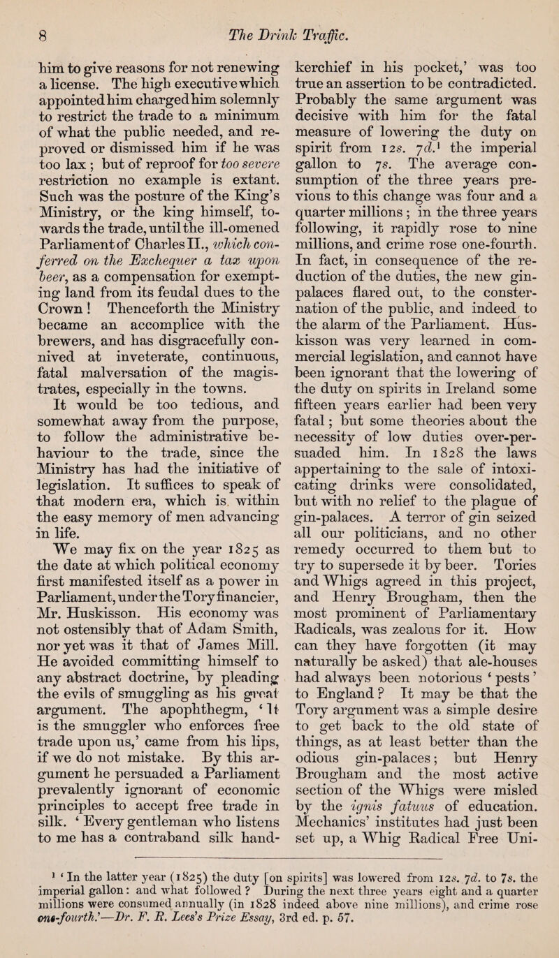 him to give reasons for not renewing a license. The high executive which appointed him chargedhim solemnly to restrict the trade to a minimum of what the public needed, and re¬ proved or dismissed him if he was too lax ; but of reproof for too severe restriction no example is extant. Such was the posture of the King’s Ministry, or the king himself, to¬ wards the trade, until the ill-omened Parliament of Charles II., which con¬ ferred on the Exchequer a tax upon beer, as a compensation for exempt¬ ing land from its feudal dues to the Crown ! Thenceforth the Ministry became an accomplice with the brewers, and has disgracefully con¬ nived at inveterate, continuous, fatal malversation of the magis¬ trates, especially in the towns. It would be too tedious, and somewhat away from the purpose, to follow the administrative be¬ haviour to the trade, since the Ministry has had the initiative of legislation. It suffices to speak of that modern era, which is, within the easy memory of men advancing in life. We may fix on the year 1825 as the date at which political economy first manifested itself as a power in Parliament, under the Tory financier, Mr. Huskisson. His economy was not ostensibly that of Adam Smith, nor yet was it that of James Mill. He avoided committing himself to any abstract doctrine, by pleading the evils of smuggling as his great argument. The apophthegm, ‘ 11 is the smuggler who enforces free trade upon us,’ came from his lips, if we do not mistake. By this ar¬ gument he persuaded a Parliament prevalently ignorant of economic principles to accept free trade in silk. ‘ Every gentleman who listens to me has a contraband silk hand¬ kerchief in his pocket,’ was too true an assertion to be contradicted. Probably the same argument was decisive with him for the fatal measure of lowering the duty on spirit from 125. yd.x the imperial gallon to 7s. The average con¬ sumption of the three years pre¬ vious to this change was four and a quarter millions ; in the three years following, it rapidly rose to nine millions, and crime rose one-fourth. In fact, in consequence of the re¬ duction of the duties, the new gin- palaces flared out, to the conster¬ nation of the public, and indeed to the alarm of the Parliament. Hus¬ kisson was very learned in com¬ mercial legislation, and cannot have been ignorant that the lowering of the duty on spirits in Ireland some fifteen years earlier had been very fatal; but some theories about the necessity of low duties over-per¬ suaded him. In 1828 the laws appertaining to the sale of intoxi¬ cating drinks were consolidated, but with no relief to the plague of gin-palaces. A terror of gin seized all our politicians, and no other remedy occurred to them but to try to supersede it by beer. Tories and Whigs agreed in this project, and Henry Brougham, then the most prominent of Parliamentary Radicals, was zealous for it. How can they have forgotten (it may naturally be asked) that ale-houses had always been notorious ‘ pests ’ to England ? It may be that the Tory argument was a simple desire to get back to the old state of things, as at least better than the odious gin-palaces; but Henry Brougham and the most active section of the Whigs were misled by the ignis fatuns of education. Mechanics’ institutes had just been set up, a Whig Radical Free Uni- 1 ‘ In the latter year (1825) the duty [on spirits] was lowered from 125. 7d. to 7s. the imperial gallon: and what followed ? During the next three years eight and a quarter millions were consumed annually (in 1828 indeed above nine millions), and crime rose om-fourth.'1—J)r. F. R. Lees's Prize Essay, 3rd ed. p. 57.