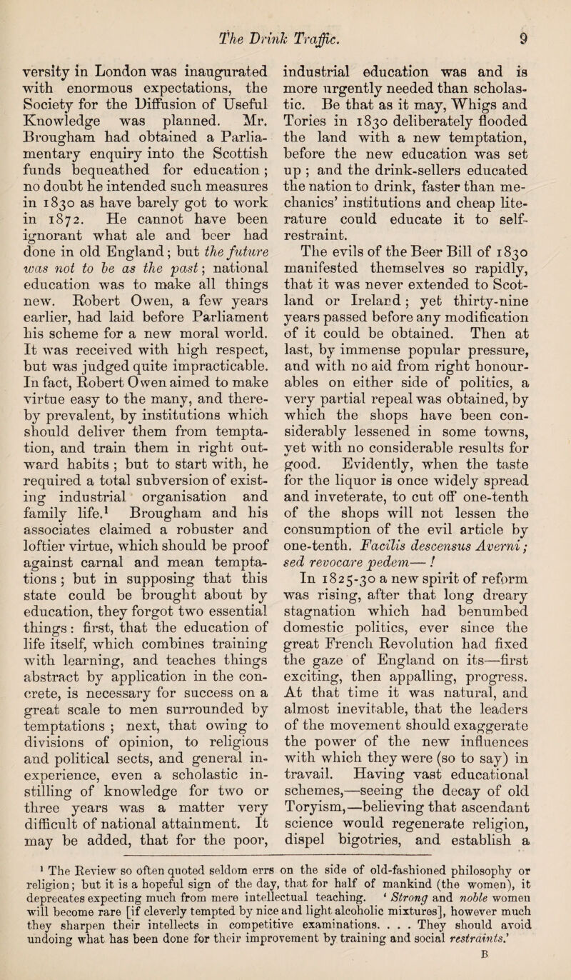 versity in London was inaugurated with enormous expectations, the Society for the Diffusion of Useful Knowledge was planned. Mr. Brougham had obtained a Parlia¬ mentary enquiry into the Scottish funds bequeathed for education; no doubt he intended such measures in 1830 as have barely got to work in 1872. He cannot have been ignorant what ale and beer had done in old England; but the future was not to be as the past; national education was to make all things new. Robert Owen, a few years earlier, had laid before Parliament his scheme for a new moral world. It Avas received with high respect, but was judged quite impracticable. In fact, Robert Owen aimed to make virtue easy to the many, and there¬ by prevalent, by institutions which should deliver them from tempta¬ tion, and train them in right out¬ ward habits ; but to start with, he required a total subversion of exist¬ ing industrial organisation and family life.1 Brougham and his associates claimed a robuster and loftier virtue, which should be proof against carnal and mean tempta¬ tions ; but in supposing that this state could be brought about by education, they forgot two essential things: first, that the education of life itself, which combines training with learning, and teaches things abstract by application in the con¬ crete, is necessary for success on a great scale to men surrounded by temptations ; next, that owing to divisions of opinion, to religious and political sects, and general in¬ experience, even a scholastic in¬ stilling of knowledge for two or three years was a matter very difficult of national attainment. It may be added, that for the poor, industrial education was and is more urgently needed than scholas¬ tic. Be that as it may, Whigs and Tories in 1830 deliberately flooded the land with a new temptation, before the new education was set up ; and the drink-sellers educated the nation to drink, faster than me¬ chanics’ institutions and cheap lite¬ rature could educate it to self- restraint. The evils of the Beer Bill of 1830 manifested themselves so rapidly, that it was never extended to Scot¬ land or Ireland; yet thirty-nine years passed before any modification of it could be obtained. Then at last, by immense popular pressure, and with no aid from right honour- ables on either side of politics, a very partial repeal was obtained, by which the shops have been con¬ siderably lessened in some towns, vet with no considerable results for «/ good. Evidently, when the taste for the liquor is once widely spread and inveterate, to cut off one-tenth of the shops will not lessen the consumption of the evil article by one-tenth. Facilis descensus Averni; sed revocare pedem— / In 1825-30 a new spirit of reform was rising, after that long dreary stagnation which had benumbed domestic politics, ever since the great French Revolution had fixed the gaze of England on its—first exciting, then appalling, progress. At that time it was natural, and almost inevitable, that the leaders of the movement should exaggerate the power of the new influences with which they were (so to say) in travail. Having vast educational schemes,—seeing the decay of old Toryism,—believing that ascendant science would regenerate religion, dispel bigotries, and establish a 1 The Review so often quoted seldom errs on the side of old-fashioned philosophy or religion; but it is a hopeful sign of the day, that for half of mankind (the women), it deprecates expecting much from mere intellectual teaching. 1 Strong and noble women will become rare [if cleverly tempted by nice and light alcoholic mixtures], however much they sharpen their intellects in competitive examinations. . . . They should avoid undoing what has been done for their improvement by training and social restraints.’ B