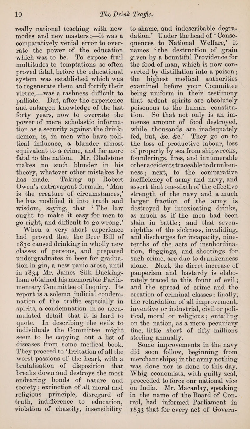 really national teaching with new inodes and new masters ;—it was a comparatively venial error to over¬ rate the power of the education which was to be. To expose frail multitudes to temptations so often proved fatal, before the educational system was established which wras to regenerate them and fortify their virtue,—was a rashness difficult to palliate. But, after the experience and enlarged knowledge of the last forty years, now to overrate the power of mere scholastic informa¬ tion as a security against the drink- demon, is, in men who have poli¬ tical influence, a blunder almost equivalent to a crime, and far more fatal to the nation. Mr. Gladstone makes no such blunder in his theory, whatever other mistakes he has made. Taking up Robert Owen’s extravagant formula, ‘ Man is the creature of circumstances,’ he has modified it into truth and wisdom, saying, that ‘ The law ought to make it easy for men to go right, and difficult to go wrong.’ When a very short experience had proved that the Beer Bill of 1830 caused drinking in wholly new classes of persons, and prepared undergraduates in beer for gradua¬ tion in gin, a new panic arose, until in 1834 Mr. James Silk Bucking¬ ham obtained his memorable Parlia¬ mentary Committee of Inquiry. Its report is a solemn judicial condem¬ nation of the traffic especially in spirits, a condemnation in so accu¬ mulated detail that it is hard to quote. In describing the evils to individuals the Committee might seem to be copying out a list of diseases from some medical book. They proceed to ‘Irritation of all the worst passions of the heart, with a brutalisation of disposition that breaks down and destroys the most endearing bonds of nature and society; extinction of all moral and religious principle, disregard of truth, indifference to education, violation of chastity, insensibility to shame, and indescribable degra¬ dation.’ Under the head of ‘ Conse¬ quences to National Welfare,’ it names ‘ the destruction of grain given by a bountiful Providence for the food of man, which is now con¬ verted by distillation into a poison; the highest medical authorities examined before your Committee being uniform in their testimony that ardent spirits are absolutely poisonous to the human constitu¬ tion. So that not only is an im¬ mense amount of food destroyed, while thousands are inadequately fed, but, &c. &c.’ They go on to the loss of productive labour, loss of property by sea from shipwrecks, founderings, fires, and innumerable other accidents traceable to drunken¬ ness ; next, to the comparative inefficiency of army and navy, and assert that one-sixth of the effective strength of the navy and a much larger fraction of the army is destroyed by intoxicating drinks, as much as if the men had been slain in battle; and that seven- eighths of the sickness, invaliding, and discharges for incapacity, nine- tenths of the acts of insubordina¬ tion, floggings, and shootings for such crime, are due to drunkenness alone. Next, the direct increase of pauperism and bastardy is elabo¬ rately traced to this fount of evil; and the spread of crime and the creation of criminal classes : finally, the retardation of all improvement, inventive or industrial, civil or poli¬ tical, moral or religious ; entailing on the nation, as a mere pecuniary fine, little short of fifty millions sterling annually. Some improvements in the navy did soon follow, beginning from merchant ships; in the army nothing wras done nor is done to this day. Whig economists, with guilty zeal, proceeded to force our national vice on India. Mr. Macaulay, speaking in the name of the Board of Con¬ trol, had informed Parliament in 1833 that for every act of Govern-