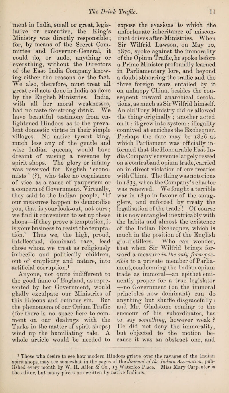 ment in India, small or great, legis¬ lative or executive, the King’s Ministry was directly responsible; for, by means of the Secret Com¬ mittee and Governor-General, it could do, or undo, anything or everything, without the Directors of the East India Company know¬ ing either the reasons or the fact. We also, therefore, must treat all great evil acts done in India as done by the English Ministries. India, with all her moral weaknesses, had no taste for strong drink. We have beautiful testimony from en¬ lightened Hindoos as to the preva¬ lent domestic virtue in their simple villages. Ho native tyrant king, much less any of the gentle and wise Indian queens, would have dreamt of raising a revenue by spirit shops. The glory or infamy was reserved for English ‘ econo¬ mists ’ (?), who take no cognisance of vice as a cause of pauperism or a concern of Government. Virtually, they said to the Indian people, ‘ If our measures happen to demoralise you, that is your look-out, not ours ; we find it convenient to set up these shops—if they prove a temptation, it is your business to resist the tempta¬ tion.’ Thus we, the high, proud, intellectual, dominant race, lead those whom we treat as religiously imbecile and politically children, out of simplicity and nature, into artificial corruption.1 Anyone, not quite indifferent to the good fame of England, as repre¬ sented by her Government, would gladly exculpate our Ministries of this hideous and ruinous sin. But the phenomena of our Opium Traffic (for there is no space here to com¬ ment on our dealings with the Turks in the matter of spirit shops) wind up the humiliating tale. A whole article would be needed to expose the evasions to which the unfortunate inheritance of miscon¬ duct drives after-Ministries. When Sir Wilfrid Lawson, on May io, 1870, spoke against the immorality of the Opium Traffic, he spoke before a Prime Minister profoundly learned in Parliamentary lore, and beyond a doubt abhorring the traffic and the three foreign wars entailed by it on unhappy China, besides the con¬ sequent inward anarchical desola¬ tions, as much as Sir Wilfrid himself. An old Tory Ministry did or allowed the thing originally ; another acted on it: it grew into system : illegality connived at enriches the Exchequer. Perhaps the date may be 1826 at which Parliament was officially in¬ formed that the Honourable East In¬ dia Company’srevenue largely rested on a contraband opium trade, carried on in direct violation of our treaties with China. The thing was notorious in 1833, when the Company’s charter was renewed. We fought a terrible war in 1840 in favour of the smug¬ glers, and enforced by treaty the legalisation of the trade ! Of course it is now entangled inextricably with the habits and almost the existence of the Indian Exchequer, which is much in the position of the English gin-distillers. Who can wonder, that when Sir Wilfrid brings for¬ ward a measure in the only form'pos¬ sible to a private member of Parlia¬ ment, condemning the Indian opium trade as immoral—an epithet emi¬ nently proper for a true legislator —no Government (on the immoral principles now dominant) can do anything but shuffle disgracefully ; and Mr. Gladstone coming to the succour of his subordinates, has to say something, however weak P He did not deny the immorality, but objected to the motion be¬ cause it was an abstract one, and 1 Those who desire to see how modern Hindoos grieve over the ravages of the Indian spirit shops, may see somewhat in the pages of the, Journal of the Ind ian Association, pub¬ lished every month by W. H. Allen & Co., 13 Waterloo Place. Miss Mary Carpenter is the editor, but many pieces are written by native Indians.