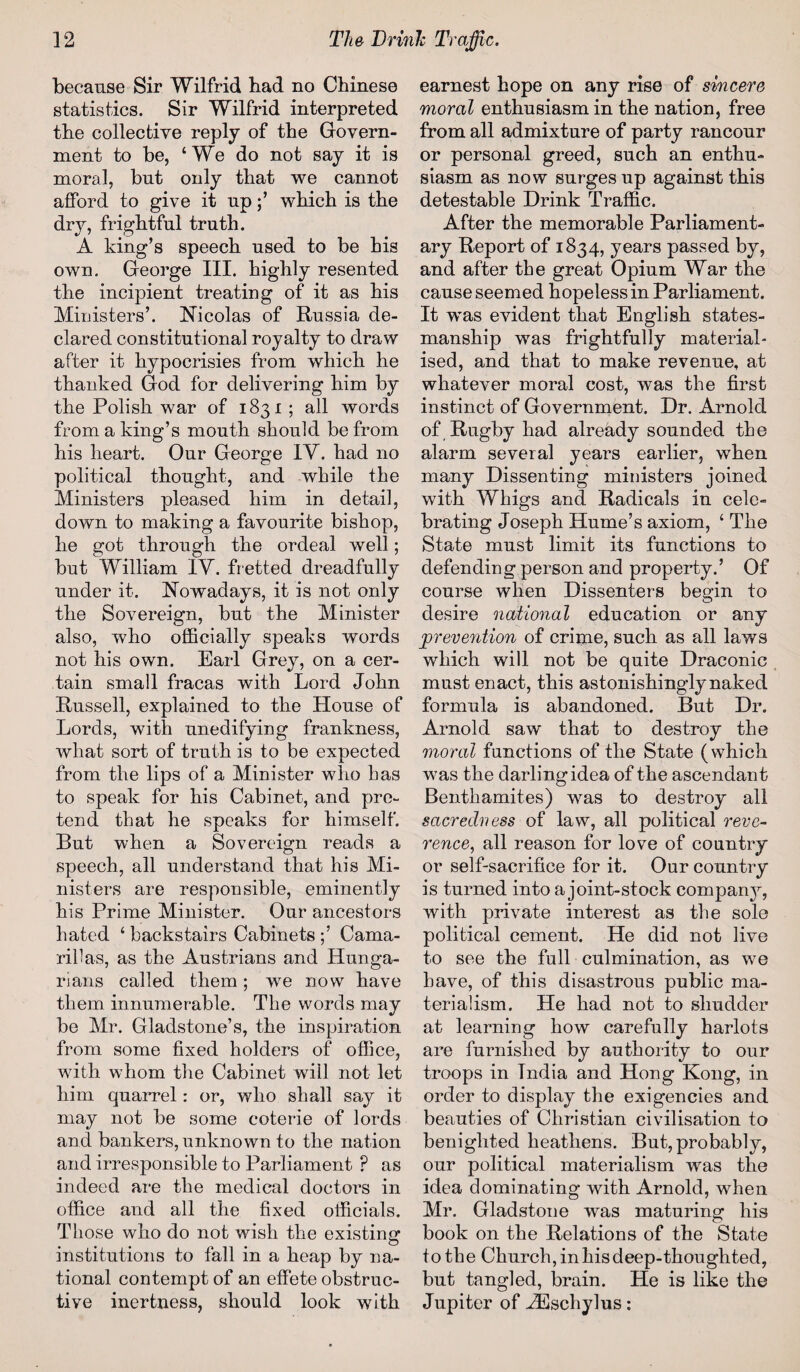 because Sir Wilfrid bad no Chinese statistics. Sir Wilfrid interpreted the collective reply of the Govern¬ ment to be, ‘We do not say it is moral, but only that we cannot afford to give it up;’ which is the dry, frightful truth. A king’s speech used to be his own. George III. highly resented the incipient treating of it as his Ministers’. Nicolas of Russia de¬ clared constitutional royalty to draw after it hypocrisies from which he thanked God for delivering him by the Polish war of 1831 ; all words from a king’s mouth should be from his heart. Our George IV. had no political thought, and while the Ministers pleased him in detail, down to making a favourite bishop, he got through the ordeal well; but William IV. fretted dreadfully under it. Nowadays, it is not only the Sovereign, but the Minister also, who officially speaks words not his own. Earl Grey, on a cer¬ tain small fracas with Lord John Russell, explained to the House of Lords, with unedifying frankness, what sort of truth is to be expected from the lips of a Minister who has to speak for his Cabinet, and pre¬ tend that he speaks for himself. But when a Sovereign reads a speech, all understand that his Mi¬ nisters are responsible, eminently his Prime Minister. Our ancestors hated ‘ backstairs Cabinets Cama¬ rillas, as the Austrians and Hunga¬ rians called them; we now have them innumerable. The words may be Mr. Gladstone’s, the inspiration from some fixed holders of office, with whom the Cabinet will not let him quarrel: or, who shall say it may not be some coterie of lords and bankers, unknown to the nation and irresponsible to Parliament ? as indeed are the medical doctors in office and all the fixed officials. Those who do not wish the existing institutions to fall in a heap by na¬ tional contempt of an effete obstruc¬ tive inertness, should look with earnest hope on any rise of sincere moral enthusiasm in the nation, free from all admixture of party rancour or personal greed, such an enthu¬ siasm as now surges up against this detestable Drink Traffic. After the memorable Parliament¬ ary Report of 1834, years passed by, and after the great Opium War the cause seemed hopeless in Parliament. It was evident that English states¬ manship was frightfully material¬ ised, and that to make revenue, at whatever moral cost, was the first instinct of Government. Dr. Arnold of Rugby had already sounded the alarm several years earlier, when many Dissenting ministers joined with Whigs and Radicals in cele¬ brating Joseph Hume’s axiom, ‘ The State must limit its functions to defending person and property.’ Of course when Dissenters begin to desire national education or any prevention of crime, such as all laws which will not be quite Draconic must enact, this astonishingly naked formula is abandoned. But Dr. Arnold saw that to destroy the moral functions of the State (which was the darlingidea of the ascendant Benthamites) was to destroy all sacredness of law, all political reve¬ rence, all reason for love of country or self-sacrifice for it. Our country is turned into a joint-stock company, with private interest as the sole political cement. He did not live to see the full culmination, as we have, of this disastrous public ma¬ terialism. He had not to shudder at learning how carefully harlots are furnished by authority to our troops in Tndia and Hong Kong, in order to display the exigencies and beauties of Christian civilisation to benighted heathens. But, probably, our political materialism was the idea dominating with Arnold, when Mr. Gladstone was maturing his book on the Relations of the State to the Church, in his deep-thoughted, but tangled, brain. He is like the Jupiter of iEschylus: