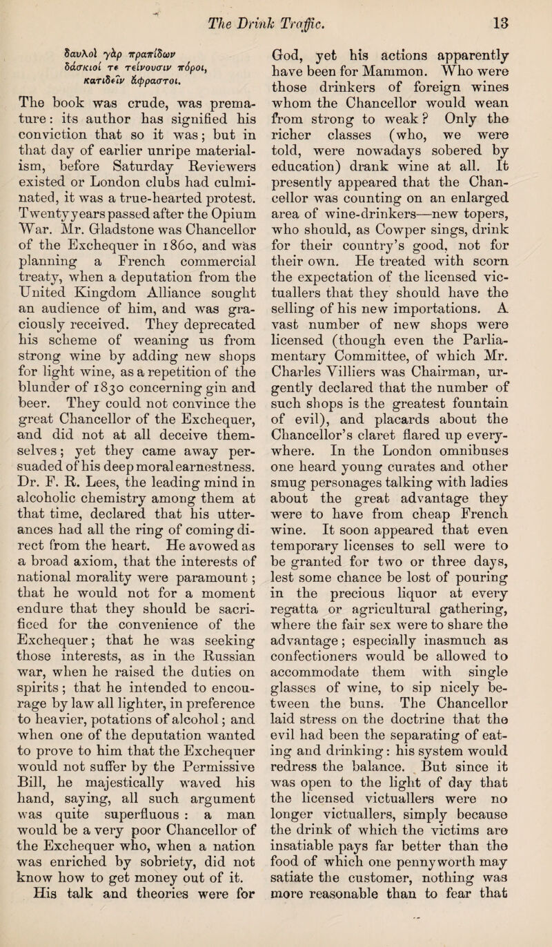 8av\ol 7hp irpcar'iSow hacTKiol re tg'ivovctiv irSpoi, KanSuv &<ppaaToi, The book was crude, was prema¬ ture : its author has signified his conviction that so it was; but in that day of earlier unripe material¬ ism, before Saturday Reviewers existed or London clubs had culmi¬ nated, it was a true-hearted protest. Twenty years passed after the Opium War. Mr. Gladstone was Chancellor of the Exchequer in i860, and was planning a French commercial treaty, when a deputation from the United Kingdom Alliance sought an audience of him, and was gra¬ ciously received. They deprecated his scheme of weaning us from strong wine by adding new shops for light wine, as a repetition of the blunder of 1830 concerning gin and beer. They could not convince the great Chancellor of the Exchequer, and did not at all deceive them¬ selves ; yet they came away per¬ suaded of his deep moral earnestness. Ur. F. It. Lees, the leading mind in alcoholic chemistry among them at that time, declared that his utter¬ ances had all the ring of coming di¬ rect from the heart. He avowed as a broad axiom, that the interests of national morality were paramount; that he would not for a moment endure that they should be sacri¬ ficed for the convenience of the Exchequer; that he was seeking those interests, as in the Russian war, when he raised the duties on spirits; that he intended to encou¬ rage by law all lighter, in preference to heavier, potations of alcohol; and when one of the deputation wanted to prove to him that the Exchequer would not suffer by the Permissive Bill, he majestically waved his hand, saying, all such argument was quite superfluous : a man would be a very poor Chancellor of the Exchequer who, when a nation was enriched by sobriety, did not know how to get money out of it. His talk and theories were for God, yet his actions apparently have been for Mammon. Who were those drinkers of foreign wines whom the Chancellor would wean from strong to weak? Only the richer classes (who, we were told, were nowadays sobered by education) drank wine at all. It presently appeared that the Chan¬ cellor was counting on an enlarged area of wine-drinkers—new topers, who should, as Cowper sings, drink for their country’s good, not for their own. He treated with scorn the expectation of the licensed vic¬ tuallers that they should have the selling of his new importations. A vast number of new shops were licensed (though even the Parlia¬ mentary Committee, of which Mr. Charles Villiers was Chairman, ur¬ gently declared that the number of such shops is the greatest fountain of evil), and placards about the Chancellor’s claret flared up every¬ where. In the London omnibuses one heard young curates and other smug personages talking with ladies about the great advantage they were to have from cheap French wine. It soon appeared that even temporary licenses to sell were to be granted for two or three days, lest some chance be lost of pouring in the precious liquor at every regatta or agricultural gathering, where the fair sex were to share the advantage; especially inasmuch as confectioners would be allowed to accommodate them with single glasses of wine, to sip nicely be¬ tween the buns. The Chancellor laid stress on the doctrine that the evil had been the separating of eat¬ ing and drinking : his system would redress the balance. But since it was open to the light of day that the licensed victuallers were no longer victuallers, simply because the drink of which the victims are insatiable pays far better than the food of which one pennyworth may satiate the customer, nothing was more reasonable than to fear that