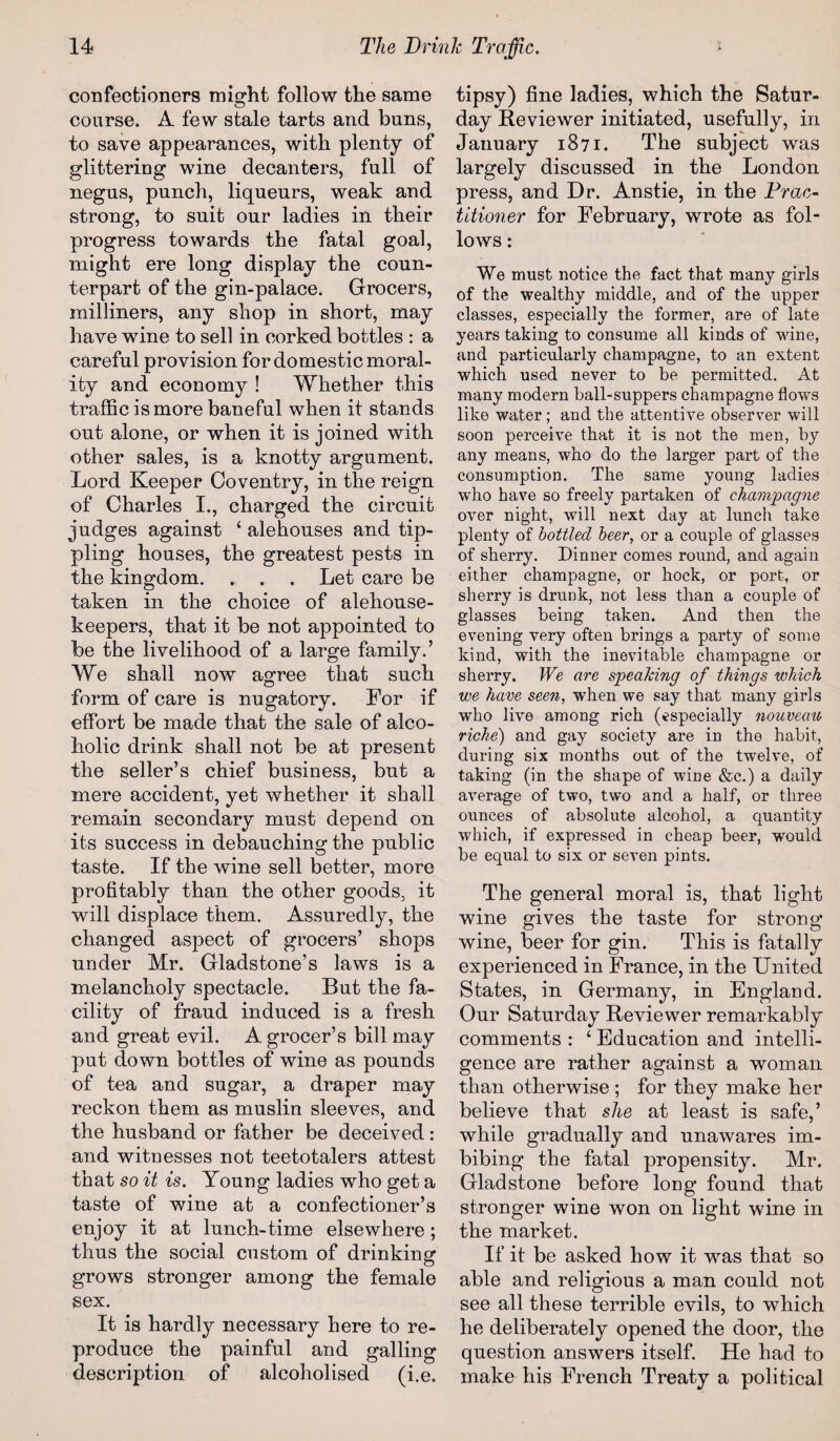 confectioners might follow the same course. A few stale tarts and buns, to save appearances, with plenty of glittering wine decanters, full of negus, punch, liqueurs, weak and strong, to suit our ladies in their progress towards the fatal goal, might ere long display the coun¬ terpart of the gin-palace. Grocers, milliners, any shop in short, may have wine to sell in corked bottles : a careful provision for domestic moral¬ ity and economy ! Whether this traffic is more baneful when it stands out alone, or when it is joined with other sales, is a knotty argument. Lord Keeper Coventry, in the reign of Charles I., charged the circuit judges against 4 alehouses and tip¬ pling houses, the greatest pests in the kingdom. . . . Let care be taken in the choice of alehouse- keepers, that it be not appointed to be the livelihood of a large family.’ We shall now agree that such form of care is nugatory. For if effort be made that the sale of alco¬ holic drink shall not be at present the seller’s chief business, but a mere accident, yet whether it shall remain secondary must depend on its success in debauching the public taste. If the wine sell better, more profitably than the other goods, it will displace them. Assuredly, the changed aspect of grocers’ shops under Mr. Gladstone’s laws is a melancholy spectacle. But the fa¬ cility of fraud induced is a fresh and great evil. A grocer’s bill may put down bottles of wine as pounds of tea and sugar, a draper may reckon them as muslin sleeves, and the husband or father be deceived: and witnesses not teetotalers attest that so it is. Young ladies who get a taste of wine at a confectioner’s enjoy it at lunch-time elsewhere; thus the social custom of drinking grows stronger among the female sex. It is hardly necessary here to re¬ produce the painful and galling description of alcoholised (i.e. tipsy) fine ladies, which the Satur¬ day Reviewer initiated, usefully, in January 1871. The subject was largely discussed in the London press, and Dr. Anstie, in the Prac¬ titioner for February, wrote as fol¬ lows : We must notice the fact that many girls of the wealthy middle, and of the upper classes, especially the former, are of late years taking to consume all kinds of wine, and particularly champagne, to an extent which used never to be permitted. At many modern ball-suppers champagne flows like water; and the attentive observer will soon perceive that it is not the men, by any means, who do the larger part of the consumption. The same young ladies who have so freely partaken of champagne over night, will next day at lunch take plenty of bottled beer, or a couple of glasses of sherry. Dinner comes round, and again either champagne, or hock, or port, or sherry is drunk, not less than a couple of glasses being taken. And then the evening very often brings a party of some kind, with the inevitable champagne or sherry. We are speaking of things which we have seen, when we say that many girls who live among rich (especially nouveau riche) and gay society are in the habit, during six months out of the twelve, of taking (in the shape of wine &c.) a daily average of two, two and a half, or three ounces of absolute alcohol, a quantity which, if expressed in cheap beer, would be equal to six or seven pints. The general moral is, that light wine gives the taste for strong wine, beer for gin. This is fatally experienced in France, in the United States, in Germany, in England. Our Saturday Reviewer remarkably comments : 4 Education and intelli¬ gence are rather against a woman than otherwise ; for they make her believe that she at least is safe,’ while gradually and unawares im¬ bibing the fatal propensity. Mr. Gladstone before long found that stronger wine won on light wine in the market. If it be asked how it was that so able and religious a man could not see all these terrible evils, to which he deliberately opened the door, the question answers itself. He had to make his French Treaty a political