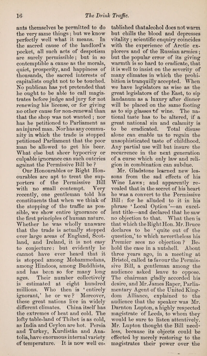 ants themselves be permitted to do the very same things ; but we know perfectly well what it means. In the sacred cause of the landlord’s pocket, all such acts of despotism are surely permissible ; but in so contemptible a cause as the morals, quiet, prosperity, and happiness of thousands, the sacred interests of capitalists ought not to be touched. No publican has yet pretended that he ought to be able to call magis¬ trates before judge and jury for not renewing his license, or for giving no other cause for non-renewal than that the shop was not wanted ; nor has he petitioned to Parliament as aninjured man. Nor has any commu¬ nity in which the trade is stopped petitioned Parliament that the poor man be allowed to get his beer. What else but sheer hypocrisy or culpable ignorance can such outcries against the Permissive Bill be ? Our Honourables or Right Hon- ourables are apt to treat the sup¬ porters of the Permissive Bill with no small contempt. Very recently, one gentleman told his constituents that when we think of the stopping of the traffic as pos¬ sible, we show entire ignorance of the first principles of human nature. Whether he was wholly unaware that the trade is actually stopped over large areas of England, Scot¬ land, and Ireland, it is not easy to conjecture: but evidently he cannot have ever heard that it is stopped among Mohammedans, among Hindoos, among Buddhists, and has been so for mauy long ages. Their number collectively is estimated at eight hundred millions. Who then is ‘ entirely ignorant,’ he or wre ? Moreover, these great nations live in widely different climates. China itself has the extremes of heat and cold. The lofty table-land of Thibet is as cold, as India and Ceylon are hot. Persia and Turkey, Kurdistan and Ana¬ tolia, have enormous internal variety of temperature. It is now well es¬ tablished that alcohol does not warm but chills the blood and depresses vitality ; scientific enquiry coincides with the experience of Arctic ex¬ plorers and of the Russian armies ; but the popular error of its giving warmth is so hard to eradicate, that it is well to insist on the severity of many climates in which the prohi¬ bition is tranquilly accepted. When we have legislators as wise as the great legislators of the East, to sip laudanum as a luxury after dinner will be placed on the same footing as to sip glasses tff wine. The na¬ tional taste has to be altered, if a great national sin and calamity is to be eradicated. Total disuse alone can enable us to regain the unsophisticated taste of childhood. Any partial use will but insure the recurrence in the next generation of a curse which only law and reli¬ gion in combination can subdue. Mr. Gladstone learned new les¬ sons from the sad effects of his Wine Laws; and apparently re¬ vealed that in the secret of bis heart he was a convert to the Permissive Bill: for he alluded to it in his phrase 4 Local Option ’—an excel¬ lent title—and declared that he saw no objection to that. What then is that which the Right Hon. Mr. Bruce declares to be 4 quite out of the question,’ to which nevertheless his Premier sees no objection P Be¬ hold the case in a nutshell. About three years ago, in a meeting at Bristol, called t© favour the Permis¬ sive Bill, a gentleman among the audience asked leave to oppose. The chairman gladly accorded bis desire, and Mr. James Raper, Parlia¬ mentary Agent of the United King¬ dom Alliance, explained to the audience that the speaker was Mr. Darn ton Lupton, a highly respected magistrate of Leeds, to whom they wmuld be sure to listen attentively. Mr. Lupton thought the Bill need¬ less, because its objects could be effected by merely restoring to the magistrates their power over the