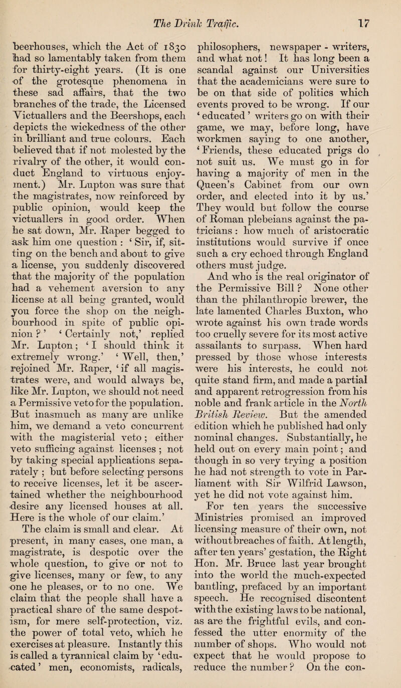 beerhouses, which the Act of 1830 had so lamentably taken from them for thirty-eight years. (It is one of the grotesque phenomena in these sad affairs, that the two branches of the trade, the Licensed Victuallers and the Beershops, each depicts the wickedness of the other in brilliant and true colours. Each believed that if not molested by the rivalry of the other, it would con¬ duct England to virtuous enjoy¬ ment.) Mr. Lupton Avas sure that the magistrates, now reinforced by public opinion, would keep the victuallers in good order. When he sat down, Mr. Raper begged to ask him one question : ‘ Sir, if, sit¬ ting on the bench and about to give a license, you suddenly discovered that the majority of the population had a vehement aversion to any license at all being granted, would you force the shop on the neigh¬ bourhood in spite of public opi¬ nion p ’ ‘ Certainly not,’ replied Mr. Lupton; ‘ I should think it extremely wrong.’ ‘ Well, then,’ rejoined Mr. Raper, ‘if all magis¬ trates were, and would always be, like Mr. Lupton, we should not need a Permissive veto for the population. But inasmuch as many are unlike him, we demand a veto concurrent with the magisterial veto ; either veto sufficing against licenses ; not by taking special applications sepa¬ rately ; but before selecting persons to receive licenses, let it be ascer¬ tained whether the neighbourhood desire any licensed houses at all. Here is the whole of our claim.’ The claim is small and clear. At present, in many cases, one man, a magistrate, is despotic over the whole question, to give or not to give licenses, many or few, to any one he pleases, or to no one. We claim that the people shall have a practical share of the same despot¬ ism, for mere self-protection, viz. the power of total veto, which he exercises at pleasure. Instantly this is called a tyrannical claim by ‘edu¬ cated ’ men, economists, radicals, philosophers, newspaper - writers, and what not! It has long been a scandal against our Universities that the academicians were sure to be on that side of politics which events proved to be wrong. If our ‘ educated ’ writers go on with their game, we may, before long, have workmen saying to one another, ‘ Friends, these educated prigs do not suit us. We must go in for having a majority of men in the Queen’s Cabinet from our own order, and elected into it by us.’ They would but follow the course of Roman plebeians against the pa¬ tricians : how much of aristocratic institutions would survive if once such a cry echoed through England others must judge. And who is the real originator of the Permissive Bill ? None other than the philanthropic brewer, the late lamented Charles Buxton, who wrote against his own trade words too cruelly severe for its most active assailants to surpass. When hard pressed by those whose interests were his interests, he could not quite stand firm, and made a partial and apparent retrogression from his noble and frank article in the North British Tteview. But the amended edition which he published had only nominal changes. Substantially, he held out on every main point; and though in so very trying a position he had not strength to vote in Par¬ liament with Sir Wilfrid Lawson, yet he did not vote against him. For ten years the successive Ministries promised an improved licensing measure of their own, not without breaches of faith. At length, after ten years’ gestation, the Right Hon. Mr. Bruce last year brought into the world the much-expected bantling, prefaced by an important speech. He recognised discontent with the existing laws to be national, as are the frightful evils, and con¬ fessed the utter enormity of the number of shops. Who would not expect that he would propose to reduce the number ? On the con-