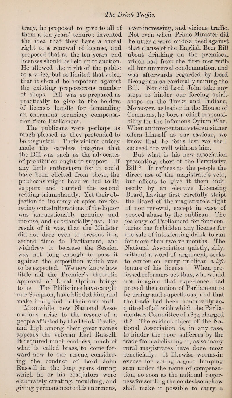 trary, lie proposed to give to all of them a ten years’ tenure ; invented the idea that they have a moral right to a renewal of license, and proposed that at the ten years’ end licenses should beheld up to auction. He allowed the right of the public to a voice, but so limited that voice, that it should be impotent against the existing preposterous number of shops. All was so prepared as practically to give to the holders of licenses handle for demanding an enormous pecuniary compensa¬ tion from Parliament. The publicans were perhaps as much pleased as they pretended to be disgusted. Their violent outcry made the careless imagine that the Bill wms such as the advocates of prohibition ought to support. If any little enthusiasm for it could have been elicited from these, the publicans might have rallied to its support and carried the second reading triumphantly. Yet their ob¬ jection to its army of spies for fer¬ reting out adulterations of the liquor was unquestionably genuine and intense, and substantially just. The result of it was, that the Minister did not dare even to present it a second time to Parliament, and withdrew it because the Session was not long enough to pass it against the opposition which was to be expected. We now know how little aid the Premier’s theoretic approval of Local Option brings to us. The Philistines have caught our Sampson, have blinded him, and make him grind in their own mill. Meanwhile, new National Asso¬ ciations arise to the rescue of a people afflicted by the Drink Traffic, and high among their great names appears the veteran Earl Russell. It required much coolness, much of what is called brass, to come for¬ ward now to our rescue, consider¬ ing the conduct of Lord John Russell in the long years during which he or his coadjutors were elaborately creating, moulding, and giving permanence to this enormous, ever-increasing, and vicious traffic. Not even when Prime Minister did he utter a word or do a deed against that clause of the English Beer Bill about drinking on the premises,, which had from the first met with all but universal condemnation, and was afterwards regarded by Lord Brougham as cardinally ruining the Bill. Nor did Lord John take any steps to hinder our forcing spirit shops on the Turks and Indians. Moreover, as leader in the House of Commons, he bore a, chief responsi¬ bility for the infamous Opium War. When an unrepentant veteran sinner offers himself as our saviour, we know that he fears lest wre shall succeed too well without him. But what is his new association presenting, short of the Permissive Bill P It refuses to the people the direct use of the magistrate’s veto, but affects to give it them indi¬ rectly by an elective Licensing Board, having first carefully stript the Board of the magistrate’s right of 11011-renewal, except in case of proved abuse by the publican. The jealousy of Parliament for four cen¬ turies has forbidden any license for the sale of intoxicating drink to run for more than twelve months. The National Association quietly, slily, without a word of argument, seeks* to confer on every publican a life tenure of his license ! When pro¬ fessed reformers act thus, who would not imagine that experience had proved the caution of Parliament to be erring and superfluous, and that the trade had been honourably ac¬ quitted of all with which the Parlia¬ mentary Committee of 1834 charged it ? The evident object of the Na¬ tional Association is, in any case, to hinder the poor sufferers by the trade from abolishing it, as so many rural magistrates have done most beneficially. It likewise worms-in excuse for voting a good lumping sum under the name of compensa¬ tion, so soon as the national eager¬ ness for settling the contest somehow shall make it possible to carry a